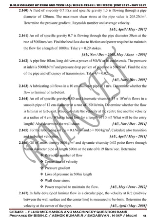R.M.K COLLEGE OF ENGG AND TECH / AQ / R2013/ CE6451 / III / MECH / JUNE 2017 – NOV 2017
CE6451 – FLUID MECHANICS AND MACHINERY QUESTION BANK
Prepared By BIBIN.C / ASHOK KUMAR.R / SADASIVAN . N (AP / Mech) 41
2.160) A fluid of viscosity 0.7 Pa.s and specific gravity 1.3 is flowing through a pipe
diameter of 120mm. The maximum shear stress at the pipe value is 205.2N/m2
.
Determine the pressure gradient, Reynolds number and average velocity.
[AU, April / May - 2017]
2.161) An oil of specific gravity 0.7 is flowing through the pipe diameter 30cm at the
rate of 500litres/sec. Find the head lost due to friction and power required to maintain
the flow for a length of 1000m. Take γ = 0.29 stokes.
[AU, Nov / Dec – 2008, May / June - 2009]
2.162) A pipe line 10km, long delivers a power of 50kW at its outlet ends. The pressure
at inlet is 5000kN/m2
and pressure drop per km of pipeline is 50kN/m2
. Find the size
of the pipe and efficiency of transmission. Take 4f = 0.02.
[AU, Nov / Dec - 2005]
2.163) A lubricating oil flows in a 10 cm diameter pipe at 1 m/s. Determine whether the
flow is laminar or turbulent.
2.164) An oil of specific gravity 0.80 and kinematic viscosity 15 x 106
m2
/s flows in a
smooth pipe of 12 cm diameter at a rate of 150 lit/min. Determine whether the flow
is laminar or turbulent. Also, calculate the velocity at the centre line and the velocity
at a radius of 4 cm. What is head loss for a length of 10 m? What will be the entry
length? Also determine the wall shear. [AU, Nov / Dec - 2014]
2.165) For the lubricating oil 2 μ = 0.1Ns /m and ρ = 930 kg/m3
. Calculate also transition
and turbulent velocities. [AU, April / May - 2011]
2.166) Oil of ,mass density 800kg/m3
and dynamic viscosity 0.02 poise flows through
50mm diameter pipe of length 500m at the rate of 0.19 liters/ sec. Determine
 Reynolds number of flow
 Center line of velocity
 Pressure gradient
 Loss of pressure in 500m length
 Wall shear stress
 Power required to maintain the flow. [AU, May / June - 2012]
2.167) In fully developed laminar flow in a circular pipe, the velocity at R/2 (midway
between the wall surface and the center line) is measured to be 6m/s. Determine the
velocity at the center of the pipe. [AU, April / May - 2008]
 