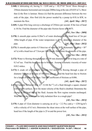 R.M.K COLLEGE OF ENGG AND TECH / AQ / R2013/ CE6451 / III / MECH / JUNE 2017 – NOV 2017
CE6451 – FLUID MECHANICS AND MACHINERY QUESTION BANK
Prepared By BIBIN.C / ASHOK KUMAR.R / SADASIVAN . N (AP / Mech) 42
2.168) A lubricating oil, having S = 0.89 and μ = 82.5*10-3
Ns/m3
flows through a
250mm diameter horizontal cast iron pipe 2000m long at the rate of 0.035 m3
/s. Show
that (i) the flow is laminar. Hence (ii) find the pressure difference between the two
ends of the pipe. Also find (iii) the power needed by a pump (η=0.9) in KW, to
maintain the flow. [AU, April / May - 2017]
2.169) A pipe 85m long conveys a discharge of 25litres per second. If the loss of head
is 10.5m. Find the diameter of the pipe take friction factor as 0.0075.
[AU, Nov / Dec - 2009]
2.170) A smooth pipe carries 0.30m3
/s of water discharge with a head loss of 3m per
100m length of pipe. If the water temperature is 20°C, determine diameter of the
pipe. [AU, May / June - 2012]
2.171) A smooth pipe carries 6.5 litres/sec of water at 20°C (Kinematic viscosity = l0-6
m2
/s) with a head loss of 7.5cm per 10m length. Determine the diameter of the pipe.
[AU, Nov / Dec - 2015]
2.172) Water is flowing through a pipe of 250 mm diameter and 60 m long at a rate of
0.3 m3
/sec. Find the head loss due to friction. Assume kinematic viscosity of water
0.012 stokes.
2.173) A crude oil of kinematic viscosity 0.4 strokes is flowing through a pipe of
diameter 300mm at the rate of 300 litres per sec. Find the head lost due to friction
for a length of 50m of the pipe. Take the coefficient of frictions as 0.006.
[AU, April / May - 2017]
2.174) Consider turbulent flow (f = 0.184 Re-0.2
) of a fluid through a square channel
with smooth surfaces. Now the mean velocity of the fluid is doubled. Determine the
change in the head loss of the fluid. Assume the flow regime remains unchanged.
What will be the head loss for fully turbulent flow in a rough pipe?
[AU, Nov / Dec - 2013]
2.175) A pipe of 12cm diameter is carrying an oil (μ = 2.2 Pa.s and ρ = 1250 kg/m3
)
with a velocity of 4.5 m/s. Determine the shear stress at the wall surface of the pipe,
head loss if the length of the pipe is 25 m and the power lost.
[AU, Nov / Dec - 2011]
 