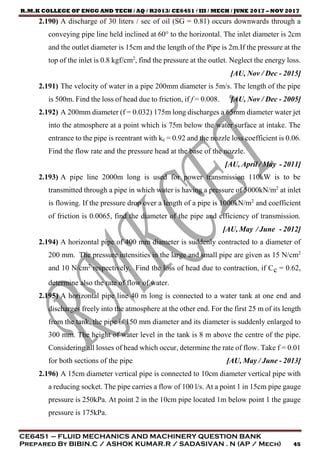 R.M.K COLLEGE OF ENGG AND TECH / AQ / R2013/ CE6451 / III / MECH / JUNE 2017 – NOV 2017
CE6451 – FLUID MECHANICS AND MACHINERY QUESTION BANK
Prepared By BIBIN.C / ASHOK KUMAR.R / SADASIVAN . N (AP / Mech) 45
2.190) A discharge of 30 liters / sec of oil (SG = 0.81) occurs downwards through a
conveying pipe line held inclined at 60° to the horizontal. The inlet diameter is 2cm
and the outlet diameter is 15cm and the length of the Pipe is 2m.If the pressure at the
top of the inlet is 0.8 kgf/cm2
, find the pressure at the outlet. Neglect the energy loss.
[AU, Nov / Dec - 2015]
2.191) The velocity of water in a pipe 200mm diameter is 5m/s. The length of the pipe
is 500m. Find the loss of head due to friction, if f = 0.008. [AU, Nov / Dec - 2005]
2.192) A 200mm diameter (f = 0.032) 175m long discharges a 65mm diameter water jet
into the atmosphere at a point which is 75m below the water surface at intake. The
entrance to the pipe is reentrant with ke = 0.92 and the nozzle loss coefficient is 0.06.
Find the flow rate and the pressure head at the base of the nozzle.
[AU, April / May - 2011]
2.193) A pipe line 2000m long is used for power transmission 110kW is to be
transmitted through a pipe in which water is having a pressure of 5000kN/m2
at inlet
is flowing. If the pressure drop over a length of a pipe is 1000kN/m2
and coefficient
of friction is 0.0065, find the diameter of the pipe and efficiency of transmission.
[AU, May / June - 2012]
2.194) A horizontal pipe of 400 mm diameter is suddenly contracted to a diameter of
200 mm. The pressure intensities in the large and small pipe are given as 15 N/cm2
and 10 N/cm2
respectively. Find the loss of head due to contraction, if Cc = 0.62,
determine also the rate of flow of water.
2.195) A horizontal pipe line 40 m long is connected to a water tank at one end and
discharges freely into the atmosphere at the other end. For the first 25 m of its length
from the tank, the pipe is 150 mm diameter and its diameter is suddenly enlarged to
300 mm. The height of water level in the tank is 8 m above the centre of the pipe.
Considering all losses of head which occur, determine the rate of flow. Take f = 0.01
for both sections of the pipe. [AU, May / June - 2013]
2.196) A 15cm diameter vertical pipe is connected to 10cm diameter vertical pipe with
a reducing socket. The pipe carries a flow of 100 l/s. At a point 1 in 15cm pipe gauge
pressure is 250kPa. At point 2 in the 10cm pipe located 1m below point 1 the gauge
pressure is 175kPa.
 