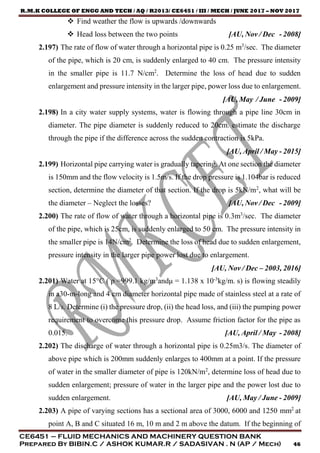 R.M.K COLLEGE OF ENGG AND TECH / AQ / R2013/ CE6451 / III / MECH / JUNE 2017 – NOV 2017
CE6451 – FLUID MECHANICS AND MACHINERY QUESTION BANK
Prepared By BIBIN.C / ASHOK KUMAR.R / SADASIVAN . N (AP / Mech) 46
 Find weather the flow is upwards /downwards
 Head loss between the two points [AU, Nov / Dec - 2008]
2.197) The rate of flow of water through a horizontal pipe is 0.25 m3
/sec. The diameter
of the pipe, which is 20 cm, is suddenly enlarged to 40 cm. The pressure intensity
in the smaller pipe is 11.7 N/cm2
. Determine the loss of head due to sudden
enlargement and pressure intensity in the larger pipe, power loss due to enlargement.
[AU, May / June - 2009]
2.198) In a city water supply systems, water is flowing through a pipe line 30cm in
diameter. The pipe diameter is suddenly reduced to 20cm. estimate the discharge
through the pipe if the difference across the sudden contraction is 5kPa.
[AU, April / May - 2015]
2.199) Horizontal pipe carrying water is gradually tapering. At one section the diameter
is 150mm and the flow velocity is 1.5m/s. If the drop pressure is 1.104bar is reduced
section, determine the diameter of that section. If the drop is 5kN/m2
, what will be
the diameter – Neglect the losses? [AU, Nov / Dec - 2009]
2.200) The rate of flow of water through a horizontal pipe is 0.3m3
/sec. The diameter
of the pipe, which is 25cm, is suddenly enlarged to 50 cm. The pressure intensity in
the smaller pipe is 14N/cm2
. Determine the loss of head due to sudden enlargement,
pressure intensity in the larger pipe power lost due to enlargement.
[AU, Nov / Dec – 2003, 2016]
2.201) Water at 15°C ( ρ =999.1 kg/m3
andμ = 1.138 x 10-3
kg/m. s) is flowing steadily
in a30-m-long and 4 cm diameter horizontal pipe made of stainless steel at a rate of
8 L/s. Determine (i) the pressure drop, (ii) the head loss, and (iii) the pumping power
requirement to overcome this pressure drop. Assume friction factor for the pipe as
0.015. [AU, April / May - 2008]
2.202) The discharge of water through a horizontal pipe is 0.25m3/s. The diameter of
above pipe which is 200mm suddenly enlarges to 400mm at a point. If the pressure
of water in the smaller diameter of pipe is 120kN/m2
, determine loss of head due to
sudden enlargement; pressure of water in the larger pipe and the power lost due to
sudden enlargement. [AU, May / June - 2009]
2.203) A pipe of varying sections has a sectional area of 3000, 6000 and 1250 mm2
at
point A, B and C situated 16 m, 10 m and 2 m above the datum. If the beginning of
 