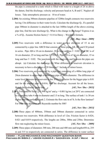 R.M.K COLLEGE OF ENGG AND TECH / AQ / R2013/ CE6451 / III / MECH / JUNE 2017 – NOV 2017
CE6451 – FLUID MECHANICS AND MACHINERY QUESTION BANK
Prepared By BIBIN.C / ASHOK KUMAR.R / SADASIVAN . N (AP / Mech) 47
the pipe is connected to a tank which is filled with water to a height of 26 m above
the datum, find the discharge, velocity and pressure head at A, B and C. Neglect all
losses. Take atmospheric pressure as 10 m of water.
2.204) An existing 300mm diameter pipeline of 3200m length connects two reservoirs
having 13m difference in their water levels. Calculate the discharge Q1. If a parallel
pipe 300mm in diameter is attached to the last 1600m length of the above existing
pipe line, find the new discharge Q2. What is the change in discharge? Express it as
a % of Q1. Assume friction factor f = 0.14 in Darcy – Weisbach formula.
[AU, May / June - 2009]
2.205) Two reservoirs with a difference in water surface elevation of 15 m are
connected by a pipe line ABCD that consists of three pipes AB, BC and CD joined
in series. Pipe AB is 10 cm in diameter, 20 m long and has f = 0.02. Pipe BC is of
16 cm diameter, 25 m long and has f = 0.018. Pipe CD is of 12 cm diameter, 15 m
long and has f = 0.02. The junctions with the reservoirs and between the pipes are
abrupt. (a) Calculate the discharge (b) What difference in reservoir elevation is
necessary to have a discharge of 20 litres/sec? Include all minor losses.
2.206) Two reservoirs are connected by a pipe line consisting of a 400m long pipe of
20cm diameter in series with a 600m long pipe of 30cm diameter. The difference in
water level between the reservoirs is 8m. If friction factor for the bigger pipe is 0.01
and for the smaller pipe is 0.016, find the discharge. Account for all the losses.
Sketch the hydraulic grade line. [AU, Nov / Dec - 2015]
2.207) Two tanks of fluid ( ρ = 998 kg/m3
and µ = 0.001 kg/ms.) at 20°C are connected
by a capillary tube 4 mm in diameter and 3.5 m long. The surface of tank 1 is 30 cm
higher than the surface of tank 2. Estimate the flow rate in m3
/h. Is the flow laminar?
For what tube diameter will Reynolds number be 500?
[AU, Nov / Dec - 2013]
2.208) Three pipes of 400mm, 350mm and 300mm diameter connected in series
between two reservoirs. With difference in level of 12m. Friction factor is 0.024,
0.021 and 0.019 respectively. The lengths are 200m, 300m and 250m. Determine
flow rate neglecting the minor losses. [AU, Nov / Dec - 2009]
2.209) Three pipes of diameters 300 mm, 200 mm and 400 mm and lengths450 m, 255
m and 315 m respectively are connected in series. The difference in water surface
 