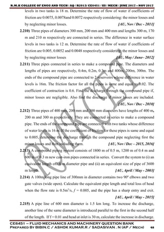 R.M.K COLLEGE OF ENGG AND TECH / AQ / R2013/ CE6451 / III / MECH / JUNE 2017 – NOV 2017
CE6451 – FLUID MECHANICS AND MACHINERY QUESTION BANK
Prepared By BIBIN.C / ASHOK KUMAR.R / SADASIVAN . N (AP / Mech) 48
levels in two tanks is 18 m. Determine the rate of flow of water if coefficients of
friction are 0.0075, 0.0078and 0.0072 respectively considering: the minor losses and
by neglecting minor losses. [AU, Nov / Dec - 2011]
2.210) Three pipes of diameters 300 mm, 200 mm and 400 mm and lengths 300 m, 170
m and 210 m respectively are connected in series. The difference in water surface
levels in two tanks is 12 m. Determine the rate of flow of water if coefficients of
friction are 0.005, 0.0052 and 0.0048 respectively considering: the minor losses and
by neglecting minor losses [AU, May / June– 2012]
2.211) Three pipes connected in series to make a compound pipe. The diameters and
lengths of pipes are respectively, 0.4m, 0.2m, 0.3m and 400m, 200m, 300m. The
ends of the compound pipe are connected to 2 reservoirs whose difference in water
levels is 16m. The friction factor for all the pipes is same and equal to 0.02. The
coefficient of contraction is 0.6. Find the discharge through the compound pipe if,
minor losses are negligible. Also find the discharge if minor losses are included.
[AU, Nov / Dec - 2010]
2.212) Three pipes of 400 mm, 200 mm and 300 mm diameters have lengths of 400 m,
200 m and 300 m respectively. They are connected in series to make a compound
pipe. The ends of the compound pipe are connected with two tanks whose difference
of water levels is 16 m. If the coefficient of friction for these pipes is same and equal
to 0.005, determine the discharge through the compound pipe neglecting first the
minor losses and then including them. [AU, Nov / Dec – 2015, 2016]
2.213) A compound piping system consists of 1800 m of 0.5 m, 1200 m of 0.4 m and
600 m of 0.3 m new cast-iron pipes connected in series. Convert the system to (i) an
equivalent length of0.4 m diameter pipe and (ii) an equivalent size of pipe of 3600
m length. [AU, April / May - 2003]
2.214) A 100m long pipe line of 300mm in diameter contains two 90º elbows and two
gate valves (wide open). Calculate the equivalent pipe length and total loss of head
when the flow rate is 0.5m3
/s, f = 0.005, and the pipe has a sharp entry and exit.
[AU, April / May - 2015]
2.215) A pipe line of 600 mm diameter is 1.5 km long. To increase the discharge,
another line of the same diameter is introduced parallel to the first in the second half
of the length. If f = 0.01 and head at inlet is 30 m, calculate the increase in discharge.
 