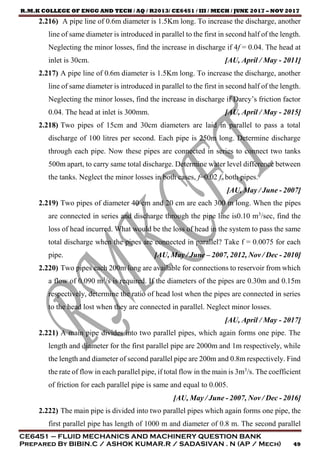 R.M.K COLLEGE OF ENGG AND TECH / AQ / R2013/ CE6451 / III / MECH / JUNE 2017 – NOV 2017
CE6451 – FLUID MECHANICS AND MACHINERY QUESTION BANK
Prepared By BIBIN.C / ASHOK KUMAR.R / SADASIVAN . N (AP / Mech) 49
2.216) A pipe line of 0.6m diameter is 1.5Km long. To increase the discharge, another
line of same diameter is introduced in parallel to the first in second half of the length.
Neglecting the minor losses, find the increase in discharge if 4f = 0.04. The head at
inlet is 30cm. [AU, April / May - 2011]
2.217) A pipe line of 0.6m diameter is 1.5Km long. To increase the discharge, another
line of same diameter is introduced in parallel to the first in second half of the length.
Neglecting the minor losses, find the increase in discharge if Darcy’s friction factor
0.04. The head at inlet is 300mm. [AU, April / May - 2015]
2.218) Two pipes of 15cm and 30cm diameters are laid in parallel to pass a total
discharge of 100 litres per second. Each pipe is 250m long. Determine discharge
through each pipe. Now these pipes are connected in series to connect two tanks
500m apart, to carry same total discharge. Determine water level difference between
the tanks. Neglect the minor losses in both cases, f=0.02 fn both pipes.
[AU, May / June - 2007]
2.219) Two pipes of diameter 40 cm and 20 cm are each 300 m long. When the pipes
are connected in series and discharge through the pipe line is0.10 m3
/sec, find the
loss of head incurred. What would be the loss of head in the system to pass the same
total discharge when the pipes are connected in parallel? Take f = 0.0075 for each
pipe. [AU, May / June – 2007, 2012, Nov / Dec - 2010]
2.220) Two pipes each 200m long are available for connections to reservoir from which
a flow of 0.090 m3
/s is required. If the diameters of the pipes are 0.30m and 0.15m
respectively, determine the ratio of head lost when the pipes are connected in series
to the head lost when they are connected in parallel. Neglect minor losses.
[AU, April / May - 2017]
2.221) A main pipe divides into two parallel pipes, which again forms one pipe. The
length and diameter for the first parallel pipe are 2000m and 1m respectively, while
the length and diameter of second parallel pipe are 200m and 0.8m respectively. Find
the rate of flow in each parallel pipe, if total flow in the main is 3m3
/s. The coefficient
of friction for each parallel pipe is same and equal to 0.005.
[AU, May / June - 2007, Nov / Dec - 2016]
2.222) The main pipe is divided into two parallel pipes which again forms one pipe, the
first parallel pipe has length of 1000 m and diameter of 0.8 m. The second parallel
 