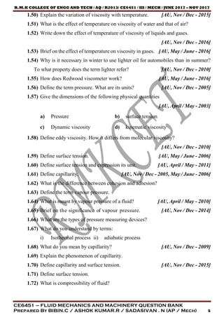 R.M.K COLLEGE OF ENGG AND TECH / AQ / R2013/ CE6451 / III / MECH / JUNE 2017 – NOV 2017
CE6451 – FLUID MECHANICS AND MACHINERY QUESTION BANK
Prepared By BIBIN.C / ASHOK KUMAR.R / SADASIVAN . N (AP / Mech) 5
1.50) Explain the variation of viscosity with temperature. [AU, Nov / Dec - 2015]
1.51) What is the effect of temperature on viscosity of water and that of air?
1.52) Write down the effect of temperature of viscosity of liquids and gases.
[AU, Nov / Dec - 2016]
1.53) Brief on the effect of temperature on viscosity in gases. [AU, May / June - 2016]
1.54) Why is it necessary in winter to use lighter oil for automobiles than in summer?
To what property does the term lighter refer? [AU, Nov / Dec - 2010]
1.55) How does Redwood viscometer work? [AU, May / June - 2016]
1.56) Define the term pressure. What are its units? [AU, Nov / Dec - 2005]
1.57) Give the dimensions of the following physical quantities
[AU, April / May - 2003]
a) Pressure b) surface tension
c) Dynamic viscosity d) kinematic viscosity
1.58) Define eddy viscosity. How it differs from molecular viscosity?
[AU, Nov / Dec - 2010]
1.59) Define surface tension. [AU, May / June - 2006]
1.60) Define surface tension and expression its unit. [AU, April / May - 2011]
1.61) Define capillarity. [AU, Nov / Dec - 2005, May / June - 2006]
1.62) What is the difference between cohesion and adhesion?
1.63) Define the term vapour pressure.
1.64) What is meant by vapour pressure of a fluid? [AU, April / May - 2010]
1.65) Brief on the significance of vapour pressure. [AU, Nov / Dec - 2014]
1.66) What are the types of pressure measuring devices?
1.67) What do you understand by terms:
i) Isothermal process ii) adiabatic process
1.68) What do you mean by capillarity? [AU, Nov / Dec - 2009]
1.69) Explain the phenomenon of capillarity.
1.70) Define capillarity and surface tension. [AU, Nov / Dec - 2015]
1.71) Define surface tension.
1.72) What is compressibility of fluid?
 
