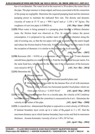 R.M.K COLLEGE OF ENGG AND TECH / AQ / R2013/ CE6451 / III / MECH / JUNE 2017 – NOV 2017
CE6451 – FLUID MECHANICS AND MACHINERY QUESTION BANK
Prepared By BIBIN.C / ASHOK KUMAR.R / SADASIVAN . N (AP / Mech) 51
has a 4 cm diameter. The water level in the reservoir is 30 m above the center line of
the pipe. The pipe entrance is sharp-edged, and losses associated with the connection
of the pump are negligible. Determine the required pumping head and the minimum
pumping power to maintain the indicated flow rate. The density and dynamic
viscosity of water at 15 °C are ρ = 999.1 kg/m3
and μ= 1.138 x 10-3
kg/ms. The
roughness of cast iron pipes is 0.00026 m. [AU, May / June - 2016]
2.229) When water is being pumped is a pumping plant through a 600mm diameter
main, the friction head was observed as 27m. In order to reduce the power
consumption, it is proposed to lay another main of appropriate diameter along the
side of existing one, so that the two pipes will work in parallel for the entire length
and reduce the friction head to 9.6m only. Find the diameter of the new main if with
the exception of diameter; it is similar to the existing one in all aspects.
[AU, Nov / Dec - 2007]
2.230) Kerosene (SG = 0.810) at a temperature of 22ºC flows in a 75-mm diameter
smooth brass pipeline at a rate of 0.90 lit/s. Find the friction head loss per meter, For
the same head loss, what would be the flow rate if the temperature of the kerosene
were raised to 40°C? [AU, Nov / Dec - 2014]
2.231) Determine the
 Pressure gradient
 The shear stress at the two horizontal parallel plates and
 Discharge per meter width for the laminar flow of oil with maximum
velocity 2m/s between two horizontal parallel fixed plates which are
10cm apart. Given μ = 2.4525 Ns/m2
[AU, April / May - 2011]
2.232) In fully developed laminar flow in a circular pipe, the velocity at R/2 (midway
between the wall surface and the centerline) is measured to be 6 m/s. Determine the
velocity at the center of the pipe. [AU, April / May - 2008]
2.233) A smooth two –dimensional flat plate is exposed to a wind velocity of 100 km/h.
If laminar boundary layer exists up to a value of Rexequal to 3 x 105
, find the
maximum distance up to which laminar boundary layer exists and find its maximum
thickness. Assume kinematic viscosity of air as 1.49 x 10-5
m2
/sec.
[AU, April / May - 2003]
 