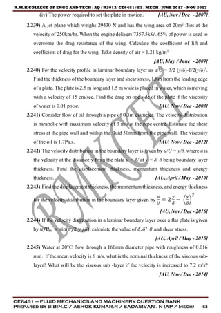 R.M.K COLLEGE OF ENGG AND TECH / AQ / R2013/ CE6451 / III / MECH / JUNE 2017 – NOV 2017
CE6451 – FLUID MECHANICS AND MACHINERY QUESTION BANK
Prepared By BIBIN.C / ASHOK KUMAR.R / SADASIVAN . N (AP / Mech) 53
(iv) The power required to set the plate in motion. [AU, Nov / Dec - 2007]
2.239) A jet plane which weighs 29430 N and has the wing area of 20m2
flies at the
velocity of 250km/hr. When the engine delivers 7357.5kW. 65% of power is used to
overcome the drag resistance of the wing. Calculate the coefficient of lift and
coefficient of drag for the wing. Take density of air = 1.21 kg/m3
[AU, May / June - 2009]
2.240) For the velocity profile in laminar boundary layer as u/U = 3/2 (y/δ)-1/2(y/δ)3
.
Find the thickness of the boundary layer and shear stress, 1.8m from the leading edge
of a plate. The plate is 2.5 m long and 1.5 m wide is placed in water, which is moving
with a velocity of 15 cm/sec. Find the drag on one side of the plate if the viscosity
of water is 0.01 poise. [AU, Nov / Dec - 2003]
2.241) Consider flow of oil through a pipe of 0.3m diameter. The velocity distribution
is parabolic with maximum velocity of 3 m/s at the pipe centre. Estimate the shear
stress at the pipe wall and within the fluid 50mm from the pipe wall. The viscosity
of the oil is 1.7Pa.s. [AU, Nov / Dec - 2012]
2.242) The velocity distribution in the boundary layer is given by u/U = y/δ, where u is
the velocity at the distance y from the plate u = U at y = δ, δ being boundary layer
thickness. Find the displacement thickness, momentum thickness and energy
thickness. [AU, April / May - 2010]
2.243) Find the displacement thickness, the momentum thickness, and energy thickness
for the velocity distribution in the boundary layer given by
𝑢
𝑈
= 2
𝑦
𝛿
− (
𝑦
𝛿
)
2
[AU, Nov / Dec - 2016]
2.244) If the velocity distribution in a laminar boundary layer over a flat plate is given
by 𝑢/𝑈∞ = sin(𝜋/2 𝑦 /𝛿), calculate the value of 𝛿, 𝛿∗
, 𝜃 and shear stress.
[AU, April / May - 2015]
2.245) Water at 20°C flow through a 160mm diameter pipe with roughness of 0.016
mm. If the mean velocity is 6 m/s, what is the nominal thickness of the viscous sub-
layer? What will be the viscous sub -layer if the velocity is increased to 7.2 m/s?
[AU, Nov / Dec - 2014]
 