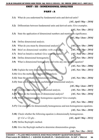 R.M.K COLLEGE OF ENGG AND TECH / AQ / R2013/ CE6451 / III / MECH / JUNE 2017 – NOV 2017
CE6451 – FLUID MECHANICS AND MACHINERY QUESTION BANK
Prepared By BIBIN.C / ASHOK KUMAR.R / SADASIVAN . N (AP / Mech) 56
UNIT - III - DIMENSIONAL ANALYSIS
PART - A
3.1) What do you understand by fundamental units and derived units?
[AU, April / May - 2010]
3.2) Differentiate between fundamental units and derived units. Give examples.
[AU, Nov / Dec - 2011]
3.3) State the application of dimensional numbers and mention its significance.
[AU, May / June - 2016]
3.4) Define dimensional analysis.
3.5) What do you mean by dimensional analysis? [AU, Nov / Dec - 2009]
3.6) Brief on dimensional variables with examples. [AU, Nov / Dec - 2014]
3.7) Brief on Intuitive method. Give some examples. [AU, Nov / Dec - 2014]
3.8) Define dimensional homogeneity. [AU, Nov / Dec - 2015]
3.9) What is dimensional homogeneity and write any one sample equation?
[AU, Nov / Dec - 2006]
3.10) Explain the term dimensional homogeneity. [AU, Nov / Dec - 2011]
3.11) Give the methods of dimensional analysis.
3.12) State the methods of dimensional analysis. [AU, Nov / Dec - 2016]
3.13) State a few applications, usefulness of dimensional analysis.
[AU, May / June - 2007]
3.14) Give the applications of dimensional analysis. [AU, Nov / Dec - 2015]
3.15) What are the limitations of dimensional analysis? [AU, Nov / Dec - 2016]
3.16) What is a dimensionally homogenous equation? Give example.
[AU, Nov / Dec - 2003]
3.17) Cite examples for dimensionally homogeneous and non-homogeneous equations.
[AU, Nov / Dec - 2010]
3.18) Check whether the following equation is dimensionally homogeneous.
Q =Cd .a √(2 gh) . [AU, April / May - 2011]
3.19) Define Rayleigh's method.
3.20) Give the Rayleigh method to determine dimensionless groups.
[AU, Nov / Dec - 2011]
 