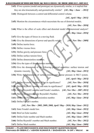 R.M.K COLLEGE OF ENGG AND TECH / AQ / R2013/ CE6451 / III / MECH / JUNE 2017 – NOV 2017
CE6451 – FLUID MECHANICS AND MACHINERY QUESTION BANK
Prepared By BIBIN.C / ASHOK KUMAR.R / SADASIVAN . N (AP / Mech) 58
3.43) If two systems (model and prototype) are dynamically similar, is it implied that
they are also kinematically and geometrically similar? [AU, May / June - 2012]
3.44) Distinguish between a control and differential control volume.
[AU, April / May - 2011]
3.45) Mention the circumstances which necessitate the use of distorted models.
[AU, Nov / Dec - 2010]
3.46) What is the effect of scale effect and distorted model in dimensional analysis?
[AU, May / June - 2016]
3.47) Give the types of forces in a moving fluid.
3.48) Give the dimensions of power and specific weight. [AU, Nov / Dec - 2009]
3.49) Define inertia force.
3.50) Define viscous force.
3.51) Define gravity and pressure force.
3.52) Define surface tension force.
3.53) Define dimensionless numbers.
3.54) Give the types of dimensionless numbers.
3.55) Give the dimensions of the following physical quantities: surface tension and
dynamic viscosity. [AU, May / June - 2013]
3.56) Write the dimensions of surface tension and vapour pressure in MLT system.
[AU, April / May - 2015]
3.57) Define Reynold’s number. What its significance? [AU, Nov / Dec - 2010]
3.58) Define Reynold’s number and state its significance? [AU, April / May - 2015]
3.59) Define Reynold’s number and Froude’s numbers. [AU, Nov / Dec – 2007, 2011]
3.60) Derive the expression for Reynolds's Number. [AU, Nov / Dec - 2015]
3.61) Define the Froude's dimensionless number. [AU, May / June - 2014]
3.62) Define Froude's number.
[AU, Nov / Dec – 2005, 2009, 2008, April / May – 2010, May / June - 2012]
3.63) State Froude's model law. [AU, May / June - 2013]
3.64) Brief on Euler number. [AU, May / June - 2016]
3.65) Define Euler number and Mach number. [AU, May / June - 2007]
3.66) Define Reynold’s number and Mach number. [AU, Nov / Dec - 2012]
3.67) Define Mach number. [AU, May / June - 2009]
 