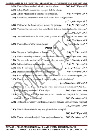 R.M.K COLLEGE OF ENGG AND TECH / AQ / R2013/ CE6451 / III / MECH / JUNE 2017 – NOV 2017
CE6451 – FLUID MECHANICS AND MACHINERY QUESTION BANK
Prepared By BIBIN.C / ASHOK KUMAR.R / SADASIVAN . N (AP / Mech) 59
3.68) What is Mach number? Mention its field of use. [AU, April / May - 2003]
3.69) Define Mach's number and mention its field of use.
3.70) Define -Mach number and state its application. [AU, Nov / Dec - 2014]
3.71) Write the expression for Mach number and state its applications.
[AU, April / May - 2017]
3.72) Write down the dimensionless number for pressure. [AU, Nov / Dec - 2011]
3.73) What are the similitudes that should exist between the model and its prototype?
[AU, April / May - 2015]
3.74) Derive the scale ratio for velocity and pressure intensity using Froude model law.
[AU, Nov / Dec - 2016]
3.75) What is Thoma’s Cavitation factor? [AU, April / May - 2017]
PART - B
3.76) Discuss on Buckingham's π theorem. [AU, Nov / Dec - 2014]
3.77) What is repeating variables? How are these selected? [AU, May / June - 2007]
3.78) Discuss on the applications of dimensionless parameters. [AU, Nov / Dec - 2014]
3.79) Define similitude and explain its types. [AU, Nov / Dec - 2016]
3.80) State the similarity laws used in model analysis. [AU, April / May - 2010]
3.81) Explain similitude with types of similarities [AU, Nov / Dec - 2015]
3.82) State and explain the various laws of similarities between model and its prototype.
3.83) What is meant by geometric, kinematic and dynamic similarities?
[AU, May / June – 2007, 2014]
3.84) What is meant by geometric, kinematic and dynamic similarities? Are these
similarities truly attainable? If not, why? [AU, May / June - 2009]
3.85) Enumerate the different laws on which models are designed for dynamic
similarity. Where are they used? [AU, May / June - 2016]
3.86) Explain the different types of similarities exist between a proto type and its model.
[AU, Nov / Dec - 2003]
3.87) What is distorted model and also give suitable example?
[AU, April / May - 2004]
3.88) What are distorted models? State merits and demerits. [AU, May / June - 2014]
 