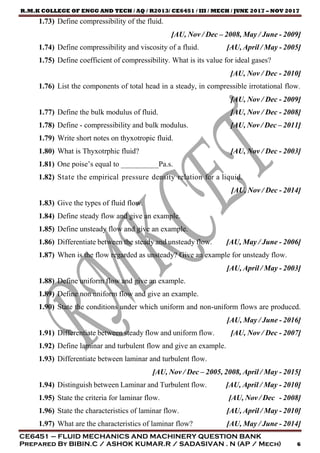 R.M.K COLLEGE OF ENGG AND TECH / AQ / R2013/ CE6451 / III / MECH / JUNE 2017 – NOV 2017
CE6451 – FLUID MECHANICS AND MACHINERY QUESTION BANK
Prepared By BIBIN.C / ASHOK KUMAR.R / SADASIVAN . N (AP / Mech) 6
1.73) Define compressibility of the fluid.
[AU, Nov / Dec – 2008, May / June - 2009]
1.74) Define compressibility and viscosity of a fluid. [AU, April / May - 2005]
1.75) Define coefficient of compressibility. What is its value for ideal gases?
[AU, Nov / Dec - 2010]
1.76) List the components of total head in a steady, in compressible irrotational flow.
[AU, Nov / Dec - 2009]
1.77) Define the bulk modulus of fluid. [AU, Nov / Dec - 2008]
1.78) Define - compressibility and bulk modulus. [AU, Nov / Dec – 2011]
1.79) Write short notes on thyxotropic fluid.
1.80) What is Thyxotrphic fluid? [AU, Nov / Dec - 2003]
1.81) One poise’s equal to __________Pa.s.
1.82) State the empirical pressure density relation for a liquid.
[AU, Nov / Dec - 2014]
1.83) Give the types of fluid flow.
1.84) Define steady flow and give an example.
1.85) Define unsteady flow and give an example.
1.86) Differentiate between the steady and unsteady flow. [AU, May / June - 2006]
1.87) When is the flow regarded as unsteady? Give an example for unsteady flow.
[AU, April / May - 2003]
1.88) Define uniform flow and give an example.
1.89) Define non uniform flow and give an example.
1.90) State the conditions under which uniform and non-uniform flows are produced.
[AU, May / June - 2016]
1.91) Differentiate between steady flow and uniform flow. [AU, Nov / Dec - 2007]
1.92) Define laminar and turbulent flow and give an example.
1.93) Differentiate between laminar and turbulent flow.
[AU, Nov / Dec – 2005, 2008, April / May - 2015]
1.94) Distinguish between Laminar and Turbulent flow. [AU, April / May - 2010]
1.95) State the criteria for laminar flow. [AU, Nov / Dec - 2008]
1.96) State the characteristics of laminar flow. [AU, April / May - 2010]
1.97) What are the characteristics of laminar flow? [AU, May / June - 2014]
 
