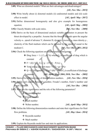 R.M.K COLLEGE OF ENGG AND TECH / AQ / R2013/ CE6451 / III / MECH / JUNE 2017 – NOV 2017
CE6451 – FLUID MECHANICS AND MACHINERY QUESTION BANK
Prepared By BIBIN.C / ASHOK KUMAR.R / SADASIVAN . N (AP / Mech) 60
3.89) What are distorted models? What are their advantages and disadvantages?
[AU, Nov / Dec - 2015]
3.90) Write briefly about (i) distorted models (ii) undistorted models and (iii) scale
effect in model. [AU, April / May - 2017]
3.91) Define dimensional homogeneity and also give example for homogenous
equation. [AU, April / May - 2005]
3.92) Classify Models with scale ratios. [AU, Nov / Dec - 2009]
3.93) Derive on the basis of dimensional analysis suitable parameters to present the
thrust developed by a propeller. Assume that the thrust P depends upon the angular
velocity ω , speed of advance V, diameter D, dynamic viscosity μ, mass density ρ ,
elasticity of the fluid medium which can be denoted by the speed of sound in the
medium C. [AU, Nov / Dec – 2011, 2012]
3.94) Check the following equations are dimensionally homogenous
 Drag force = ½ ( Cd ρU2
A) where Cd is coefficient of drag which is
constant
 F = γQ ( U1 – U2) / g – ( P1A1 – P2A2)
 Total energy per unit mass = v2
/2 + gz + P/ρ
 Q = δ / 15Cd tan(θ/2) √(2g) * (H)5/2
where Cd is coefficient of discharge
constant [AU, April / May - 2004, 2010, Nov / Dec - 2005]
3.95) Derive five different types of dimensionless numbers. [AU, Nov / Dec - 2016]
3.96) Define and explain Reynold’s number, Froude’s number, Euler’s number and
Mach’s number. [AU, Nov / Dec - 2003]
3.97) What are the significance and the role of the following parameters?
 Reynolds number
 Froude number
 Mach number
 Weber number. [AU, April / May - 2011]
3.98) Define the following dimensionless numbers and state their significance for fluid
flow problems. [AU, May / June - 2014]
 Reynolds number
 Mach number
3.99) Explain the Reynolds model law and state its applications.
 