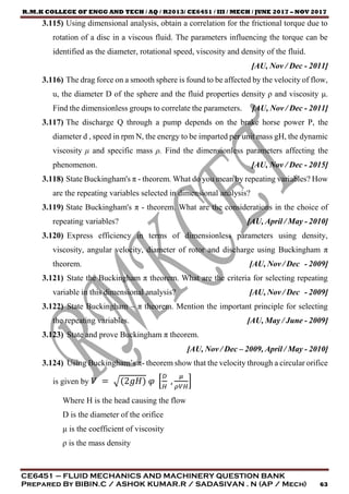 R.M.K COLLEGE OF ENGG AND TECH / AQ / R2013/ CE6451 / III / MECH / JUNE 2017 – NOV 2017
CE6451 – FLUID MECHANICS AND MACHINERY QUESTION BANK
Prepared By BIBIN.C / ASHOK KUMAR.R / SADASIVAN . N (AP / Mech) 63
3.115) Using dimensional analysis, obtain a correlation for the frictional torque due to
rotation of a disc in a viscous fluid. The parameters influencing the torque can be
identified as the diameter, rotational speed, viscosity and density of the fluid.
[AU, Nov / Dec - 2011]
3.116) The drag force on a smooth sphere is found to be affected by the velocity of flow,
u, the diameter D of the sphere and the fluid properties density ρ and viscosity μ.
Find the dimensionless groups to correlate the parameters. [AU, Nov / Dec - 2011]
3.117) The discharge Q through a pump depends on the brake horse power P, the
diameter d , speed in rpm N, the energy to be imparted per unit mass gH, the dynamic
viscosity μ and specific mass ρ. Find the dimensionless parameters affecting the
phenomenon. [AU, Nov / Dec - 2015]
3.118) State Buckingham's π - theorem. What do you mean by repeating variables? How
are the repeating variables selected in dimensional analysis?
3.119) State Buckingham's π - theorem. What are the considerations in the choice of
repeating variables? [AU, April / May - 2010]
3.120) Express efficiency in terms of dimensionless parameters using density,
viscosity, angular velocity, diameter of rotor and discharge using Buckingham π
theorem. [AU, Nov / Dec - 2009]
3.121) State the Buckingham π theorem. What are the criteria for selecting repeating
variable in this dimensional analysis? [AU, Nov / Dec - 2009]
3.122) State Buckingham – π theorem. Mention the important principle for selecting
the repeating variables. [AU, May / June - 2009]
3.123) State and prove Buckingham π theorem.
[AU, Nov / Dec – 2009, April / May - 2010]
3.124) Using Buckingham’s π- theorem show that the velocity through a circular orifice
is given by 𝑉 = √(2𝑔𝐻) 𝜑 [
𝐷
𝐻
,
𝜇
𝜌𝑉𝐻
]
Where H is the head causing the flow
D is the diameter of the orifice
μ is the coefficient of viscosity
ρ is the mass density
 