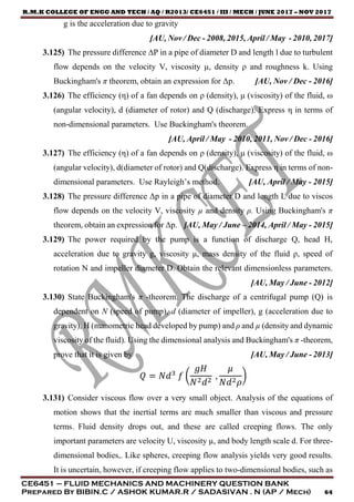 R.M.K COLLEGE OF ENGG AND TECH / AQ / R2013/ CE6451 / III / MECH / JUNE 2017 – NOV 2017
CE6451 – FLUID MECHANICS AND MACHINERY QUESTION BANK
Prepared By BIBIN.C / ASHOK KUMAR.R / SADASIVAN . N (AP / Mech) 64
g is the acceleration due to gravity
[AU, Nov / Dec - 2008, 2015, April / May - 2010, 2017]
3.125) The pressure difference ∆P in a pipe of diameter D and length l due to turbulent
flow depends on the velocity V, viscosity µ, density ρ and roughness k. Using
Buckingham's π theorem, obtain an expression for Δp. [AU, Nov / Dec - 2016]
3.126) The efficiency (η) of a fan depends on ρ (density), μ (viscosity) of the fluid, ω
(angular velocity), d (diameter of rotor) and Q (discharge). Express η in terms of
non-dimensional parameters. Use Buckingham's theorem.
[AU, April / May - 2010, 2011, Nov / Dec - 2016]
3.127) The efficiency (η) of a fan depends on ρ (density), μ (viscosity) of the fluid, ω
(angular velocity), d(diameter of rotor) and Q(discharge). Express η in terms of non-
dimensional parameters. Use Rayleigh’s method. [AU, April / May - 2015]
3.128) The pressure difference Δp in a pipe of diameter D and length L due to viscos
flow depends on the velocity V, viscosity µ and density ρ. Using Buckingham's π
theorem, obtain an expression for Δp. [AU, May / June – 2014, April / May - 2015]
3.129) The power required by the pump is a function of discharge Q, head H,
acceleration due to gravity g, viscosity μ, mass density of the fluid ρ, speed of
rotation N and impeller diameter D. Obtain the relevant dimensionless parameters.
[AU, May / June - 2012]
3.130) State Buckingham's π -theorem. The discharge of a centrifugal pump (Q) is
dependent on N (speed of pump), d (diameter of impeller), g (acceleration due to
gravity), H (manometric head developed by pump) and ρ and µ (density and dynamic
viscosity of the fluid). Using the dimensional analysis and Buckingham's π -theorem,
prove that it is given by [AU, May / June - 2013]
𝑄 = 𝑁𝑑3
𝑓 (
𝑔𝐻
𝑁2 𝑑2
,
𝜇
𝑁𝑑2 𝜌
)
3.131) Consider viscous flow over a very small object. Analysis of the equations of
motion shows that the inertial terms are much smaller than viscous and pressure
terms. Fluid density drops out, and these are called creeping flows. The only
important parameters are velocity U, viscosity µ, and body length scale d. For three-
dimensional bodies,. Like spheres, creeping flow analysis yields very good results.
It is uncertain, however, if creeping flow applies to two-dimensional bodies, such as
 