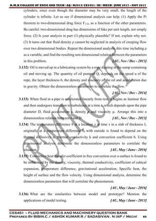 R.M.K COLLEGE OF ENGG AND TECH / AQ / R2013/ CE6451 / III / MECH / JUNE 2017 – NOV 2017
CE6451 – FLUID MECHANICS AND MACHINERY QUESTION BANK
Prepared By BIBIN.C / ASHOK KUMAR.R / SADASIVAN . N (AP / Mech) 65
cylinders, since even though the diameter may be very small, the length of the
cylinder is infinite. Let us see if dimensional analysis can help. (1) Apply the Pi
theorem to two-dimensional drag force F2-D, as a function of the other parameters.
Be careful: two-dimensional drag has dimensions of fake per unit length, not simply
force. (2) Is your analysis in part (1) physically plausible? If not, explain why not.
(3) It turns out that fluid density ρ cannot be neglected in analysis of creeping flow
over two dimensional bodies. Repeat the dimensional analysis, this time including ρ
as a variable, and find the resulting non dimensional relation between the parameters
in this problem. [AU, Nov / Dec - 2013]
3.132) Oil is moved up in a lubricating system by a rope dipping in the sump containing
oil and moving up. The quantity of oil pumped Q, depends on the speed u of the
rope, the layer thickness 6, the density and viscosity of the oil and acceleration due
to gravity. Obtain the dimensionless parameters to correlate the flow.
[AU, Nov / Dec - 2014]
3.133) When fluid in a pipe is accelerated linearly from rest, it begins as laminar flow
and then undergoes transition to turbulence at a time t, which depends upon the pipe
diameter D, fluid acceleration a, density ρ and viscosity µ. Arrange this into a
dimensionless relation between t and D. [AU, Nov / Dec - 2013]
3.134) The temperature difference θ at a location x at time τ in a slab of thickness L
originally at a temperature difference θ0 with outside is found to depend on the
thermal diffusivity α. thermal conductivity k and convection coefficient h. Using
dimensional analysis determine the dimensionless parameters to correlate the
situation. [AU, May / June - 2016]
3.135) Convective heat transfer coefficient in free convection over a surface is found to
be influenced by the density, viscosity, thermal conductivity, coefficient of cubical
expansion, temperature difference, gravitational acceleration, Specific heat, the
height of surface and the flow velocity. Using dimensional analysis, determine the
dimensionless parameters that will correlate the phenomenon.
[AU, May / June - 2016]
3.136) What are the similarities between model and prototype? Mention the
applications of model testing. [AU, May / June - 2013]
 