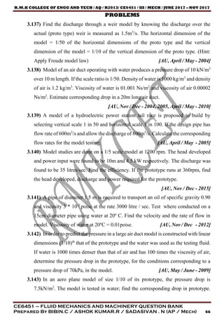 R.M.K COLLEGE OF ENGG AND TECH / AQ / R2013/ CE6451 / III / MECH / JUNE 2017 – NOV 2017
CE6451 – FLUID MECHANICS AND MACHINERY QUESTION BANK
Prepared By BIBIN.C / ASHOK KUMAR.R / SADASIVAN . N (AP / Mech) 66
PROBLEMS
3.137) Find the discharge through a weir model by knowing the discharge over the
actual (proto type) weir is measured as 1.5m3
/s. The horizontal dimension of the
model = 1/50 of the horizontal dimensions of the proto type and the vertical
dimension of the model = 1/10 of the vertical dimension of the proto type. (Hint:
Apply Froude model law) [AU, April / May - 2004]
3.138) Model of an air duct operating with water produces a pressure drop of 10 kN/m2
over 10 m length. If the scale ratio is 1/50. Density of water is 1000 kg/m3
and density
of air is 1.2 kg/m3
. Viscosity of water is 01.001 Ns/m2
and viscosity of air 0.00002
Ns/m2
. Estimate corresponding drop in a 20m long air duct.
[AU, Nov / Dec - 2004, 2005, April / May - 2010]
3.139) A model of a hydroelectric power station tail race is proposed to build by
selecting vertical scale 1 in 50 and horizontal scale 1 in 100. If the design pipe has
flow rate of 600m3
/s and allow the discharge of 800m3
/s. Calculate the corresponding
flow rates for the model testing. [AU, April / May - 2005]
3.140) Model studies are done on a 1/5 scale model at 1200 rpm. The head developed
and power input were found to be 10m and 4.5 kW respectively. The discharge was
found to be 35 litres/sec. Find the efficiency. If the prototype runs at 360rpm, find
the head developed, discharge and power required for the prototype.
[AU, Nov / Dec - 2015]
3.141) A pipe of diameter 1.5 m is required to transport an oil of specific gravity 0.90
and viscosity 3 * 10-2
poise at the rate 3000 litre / sec. Test where conducted on a
15cm diameter pipe using water at 20º C. Find the velocity and the rate of flow in
model. Viscosity of water at 20ºC = 0.01poise. [AU, Nov / Dec - 2012]
3.142) In order to predict the pressure in a large air duct model is constructed with linear
dimensions (1/10)th
that of the prototype and the water was used as the testing fluid.
If water is 1000 times denser than that of air and has 100 times the viscosity of air,
determine the pressure drop in the prototype, for the conditions corresponding to a
pressure drop of 70kPa, in the model. [AU, May / June - 2009]
3.143) In an aero plane model of size 1/10 of its prototype, the pressure drop is
7.5kN/m2
. The model is tested in water; find the corresponding drop in prototype.
 