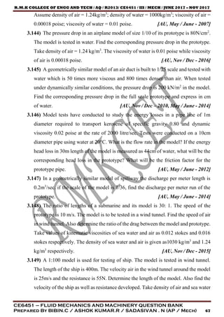 R.M.K COLLEGE OF ENGG AND TECH / AQ / R2013/ CE6451 / III / MECH / JUNE 2017 – NOV 2017
CE6451 – FLUID MECHANICS AND MACHINERY QUESTION BANK
Prepared By BIBIN.C / ASHOK KUMAR.R / SADASIVAN . N (AP / Mech) 67
Assume density of air = 1.24kg/m3
; density of water = 1000kg/m3
; viscosity of air =
0.00018 poise; viscosity of water = 0.01 poise. [AU, May / June - 2007]
3.144) The pressure drop in an airplane model of size 1/10 of its prototype is 80N/cm2
.
The model is tested in water. Find the corresponding pressure drop in the prototype.
Take density of air = 1.24 kg/m3
. The viscosity of water is 0.01 poise while viscosity
of air is 0.00018 poise. [AU, Nov / Dec - 2016]
3.145) A geometrically similar model of an air duct is built to 1/25 scale and tested with
water which is 50 times more viscous and 800 times denser than air. When tested
under dynamically similar conditions, the pressure drop is 200 kN/m2
in the model.
Find the corresponding pressure drop in the full scale prototype and express in cm
of water. [AU, Nov / Dec – 2010, May / June - 2014]
3.146) Model tests have conducted to study the energy losses in a pipe line of 1m
diameter required to transport kerosene of specific gravity 0.80 and dynamic
viscosity 0.02 poise at the rate of 2000 litre/sec. Tests were conducted on a 10cm
diameter pipe using water at 20°C. What is the flow rate in the model? If the energy
head loss in 30m length of the model is measured as 44cm of water, what will be the
corresponding head loss in the prototype? What will be the friction factor for the
prototype pipe. [AU, May / June - 2012]
3.147) In a geometrically similar model of spillway the discharge per meter length is
0.2m3
/sec. if the scale of the model is 1/36, find the discharge per meter run of the
prototype. [AU, May / June - 2014]
3.148) The ratio of lengths of a submarine and its model is 30: 1. The speed of the
prototype is 10 m/s. The model is to be tested in a wind tunnel. Find the speed of air
in wind tunnel. Also determine the ratio of the drag between the model and prototype.
Take values of kinematic viscosities of sea water and air as 0.012 stokes and 0.016
stokes respectively. The density of sea water and air is given as1030 kg/m3
and 1.24
kg/m3
respectively. [AU, Nov / Dec - 2015]
3.149) A 1:100 model is used for testing of ship. The model is tested in wind tunnel.
The length of the ship is 400m. The velocity air in the wind tunnel around the model
is 25m/s and the resistance is 55N. Determine the length of the model. Also find the
velocity of the ship as well as resistance developed. Take density of air and sea water
 