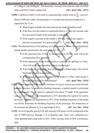 R.M.K COLLEGE OF ENGG AND TECH / AQ / R2013/ CE6451 / III / MECH / JUNE 2017 – NOV 2017
CE6451 – FLUID MECHANICS AND MACHINERY QUESTION BANK
Prepared By BIBIN.C / ASHOK KUMAR.R / SADASIVAN . N (AP / Mech) 68
as 1.24kg/m3
and 1030kg/m3
. The kinematic viscosity of air and sea water are 0.018
stokes and 0.012 stokes respectively. [AU, April / May - 2017]
3.150) A spillway model is to be built to a geometrically similar scale of
1
50
- across a
flume of 600 mm width. The prototype is 15 m high and maximum head on it is
expected to be 1.5 m.
 What height of model and what head on the model should be used?
 If the flow over the model at a particular head is 12 litres per second, what
flow per metre length of the prototype is expected?
 If the negative pressure in the model is 200 mm, what is the negative
pressure in prototype? Is it practicable? [AU, May / June - 2013]
3.151) The characteristics of the spillway are to be studied by means of a geometrically
similar modal constructed to the scale ratio of 1:10.
 If the maximum rate of flow in the prototype is 28.3m3
, what will be the
corresponding flow in model?
 If the measured velocity in the model at a point on the spillway is 2.4m/s,
what will be the corresponding velocity in prototype?
 If the hydraulic jump at the foot of the model is 50mm high, what will be
the height of jump in prototype?
 If the energy dissipated per second in the model is 3.5Nm, what energy is
dissipated per second in the prototype? [AU, April / May - 2015]
3.152) Vortex shedding at the rear of a structure of a given section can create harmful
periodic vibration. To predict the shedding frequency, a smaller model is to be tested
in a water tunnel. The air speed is expected to be about 75 kmph. If the geometric
scale is 1 : 6.5 and the water temperature is 25°C determine the speed to be used in
the tunnel. Consider air temperature as 38°C. If the shedding frequency of the model
was 60 Hz, determine the shedding frequency of the prototype. The dimensions of
the structure are diameter 0.12 m and height 0.36 m. [AU, Nov / Dec - 2014]
3.153) An oil of specific gravity 0.92 and viscosity 0.03 poise is to be transported at the
rate of 2500 litres/sec. through a 1.2 m diameter pipe. Tests were conducted on a
12crn diameter pipe using water at 20°C. If the viscosity water at 20°C is 0.01poise,
find:
 