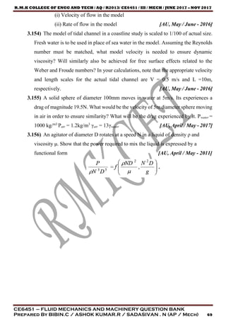 R.M.K COLLEGE OF ENGG AND TECH / AQ / R2013/ CE6451 / III / MECH / JUNE 2017 – NOV 2017
CE6451 – FLUID MECHANICS AND MACHINERY QUESTION BANK
Prepared By BIBIN.C / ASHOK KUMAR.R / SADASIVAN . N (AP / Mech) 69
(i) Velocity of flow in the model
(ii) Rate of flow in the model [AU, May / June - 2016]
3.154) The model of tidal channel in a coastline study is scaled to 1/100 of actual size.
Fresh water is to be used in place of sea water in the model. Assuming the Reynolds
number must be matched, what model velocity is needed to ensure dynamic
viscosity? Will similarly also be achieved for free surface effects related to the
Weber and Froude numbers? In your calculations, note that the appropriate velocity
and length scales for the actual tidal channel are V = 0.5 m/s and L =10m,
respectively. [AU, May / June - 2016]
3.155) A solid sphere of diameter 100mm moves in water at 5m/s. Its experiences a
drag of magnitude 19.5N. What would be the velocity of 5m diameter sphere moving
in air in order to ensure similarity? What will be the drag experienced by it. Pwater =
1000 kg/m3
Pair = 1.2kg/m3
γair = 13γwater [AU, April / May - 2017]
3.156) An agitator of diameter D rotates at a speed N in a liquid of density ρ and
viscosity μ. Show that the power required to mix the liquid is expressed by a
functional form [AU, April / May - 2011]
 