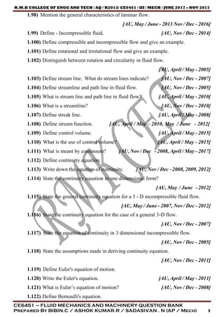 R.M.K COLLEGE OF ENGG AND TECH / AQ / R2013/ CE6451 / III / MECH / JUNE 2017 – NOV 2017
CE6451 – FLUID MECHANICS AND MACHINERY QUESTION BANK
Prepared By BIBIN.C / ASHOK KUMAR.R / SADASIVAN . N (AP / Mech) 7
1.98) Mention the general characteristics of laminar flow.
[AU, May / June - 2013 Nov / Dec - 2016]
1.99) Define - Incompressible fluid. [AU, Nov / Dec - 2014]
1.100) Define compressible and incompressible flow and give an example.
1.101) Define rotational and irrotational flow and give an example.
1.102) Distinguish between rotation and circularity in fluid flow.
[AU, April / May - 2005]
1.103) Define stream line. What do stream lines indicate? [AU, Nov / Dec - 2007]
1.104) Define streamline and path line in fluid flow. [AU, Nov / Dec - 2005]
1.105) What is stream line and path line in fluid flow? [AU, April / May - 2010]
1.106) What is a streamline? [AU, Nov / Dec - 2010]
1.107) Define streak line. [AU, April / May - 2008]
1.108) Define stream function. [AU, April / May – 2010, May / June - 2012]
1.109) Define control volume. [AU, April / May - 2015]
1.110) What is the use of control volume? [AU, April / May - 2015]
1.111) What is meant by continuum? [AU, Nov / Dec - 2008, April / May - 2017]
1.112) Define continuity equation.
1.113) Write down the equation of continuity. [AU, Nov / Dec –2008, 2009, 2012]
1.114) State the continuity equation in one dimensional form?
[AU, May / June - 2012]
1.115) State the general continuity equation for a 3 - D incompressible fluid flow.
[AU, May / June - 2007, Nov / Dec - 2012]
1.116) State the continuity equation for the case of a general 3-D flow.
[AU, Nov / Dec - 2007]
1.117) State the equation of continuity in 3 dimensional incompressible flow.
[AU, Nov / Dec - 2005]
1.118) State the assumptions made in deriving continuity equation.
[AU, Nov / Dec - 2011]
1.119) Define Euler's equation of motion.
1.120) Write the Euler's equation. [AU, April / May - 2011]
1.121) What is Euler’s equation of motion? [AU, Nov / Dec - 2008]
1.122) Define Bernoulli's equation.
 