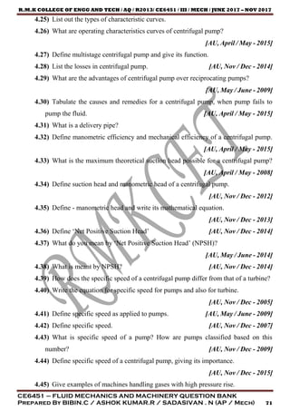 R.M.K COLLEGE OF ENGG AND TECH / AQ / R2013/ CE6451 / III / MECH / JUNE 2017 – NOV 2017
CE6451 – FLUID MECHANICS AND MACHINERY QUESTION BANK
Prepared By BIBIN.C / ASHOK KUMAR.R / SADASIVAN . N (AP / Mech) 71
4.25) List out the types of characteristic curves.
4.26) What are operating characteristics curves of centrifugal pump?
[AU, April / May - 2015]
4.27) Define multistage centrifugal pump and give its function.
4.28) List the losses in centrifugal pump. [AU, Nov / Dec - 2014]
4.29) What are the advantages of centrifugal pump over reciprocating pumps?
[AU, May / June - 2009]
4.30) Tabulate the causes and remedies for a centrifugal pump, when pump fails to
pump the fluid. [AU, April / May - 2015]
4.31) What is a delivery pipe?
4.32) Define manometric efficiency and mechanical efficiency of a centrifugal pump.
[AU, April / May - 2015]
4.33) What is the maximum theoretical suction head possible for a centrifugal pump?
[AU, April / May - 2008]
4.34) Define suction head and manometric head of a centrifugal pump.
[AU, Nov / Dec - 2012]
4.35) Define - manometric head and write its mathematical equation.
[AU, Nov / Dec - 2013]
4.36) Define ‘Net Positive Suction Head’ [AU, Nov / Dec - 2014]
4.37) What do you mean by ‘Net Positive Suction Head’ (NPSH)?
[AU, May / June - 2014]
4.38) What is meant by NPSH? [AU, Nov / Dec - 2014]
4.39) How does the specific speed of a centrifugal pump differ from that of a turbine?
4.40) Write the equation for specific speed for pumps and also for turbine.
[AU, Nov / Dec - 2005]
4.41) Define specific speed as applied to pumps. [AU, May / June - 2009]
4.42) Define specific speed. [AU, Nov / Dec - 2007]
4.43) What is specific speed of a pump? How are pumps classified based on this
number? [AU, Nov / Dec - 2009]
4.44) Define specific speed of a centrifugal pump, giving its importance.
[AU, Nov / Dec - 2015]
4.45) Give examples of machines handling gases with high pressure rise.
 