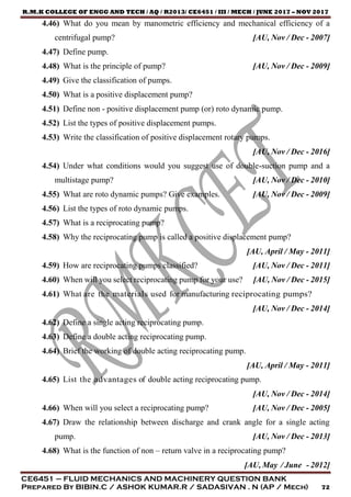 R.M.K COLLEGE OF ENGG AND TECH / AQ / R2013/ CE6451 / III / MECH / JUNE 2017 – NOV 2017
CE6451 – FLUID MECHANICS AND MACHINERY QUESTION BANK
Prepared By BIBIN.C / ASHOK KUMAR.R / SADASIVAN . N (AP / Mech) 72
4.46) What do you mean by manometric efficiency and mechanical efficiency of a
centrifugal pump? [AU, Nov / Dec - 2007]
4.47) Define pump.
4.48) What is the principle of pump? [AU, Nov / Dec - 2009]
4.49) Give the classification of pumps.
4.50) What is a positive displacement pump?
4.51) Define non - positive displacement pump (or) roto dynamic pump.
4.52) List the types of positive displacement pumps.
4.53) Write the classification of positive displacement rotary pumps.
[AU, Nov / Dec - 2016]
4.54) Under what conditions would you suggest use of double-suction pump and a
multistage pump? [AU, Nov / Dec - 2010]
4.55) What are roto dynamic pumps? Give examples. [AU, Nov / Dec - 2009]
4.56) List the types of roto dynamic pumps.
4.57) What is a reciprocating pump?
4.58) Why the reciprocating pump is called a positive displacement pump?
[AU, April / May - 2011]
4.59) How are reciprocating pumps classified? [AU, Nov / Dec - 2011]
4.60) When will you select reciprocating pump for your use? [AU, Nov / Dec - 2015]
4.61) What are the materials used for manufacturing reciprocating pumps?
[AU, Nov / Dec - 2014]
4.62) Define a single acting reciprocating pump.
4.63) Define a double acting reciprocating pump.
4.64) Brief the working of double acting reciprocating pump.
[AU, April / May - 2011]
4.65) List the advantages of double acting reciprocating pump.
[AU, Nov / Dec - 2014]
4.66) When will you select a reciprocating pump? [AU, Nov / Dec - 2005]
4.67) Draw the relationship between discharge and crank angle for a single acting
pump. [AU, Nov / Dec - 2013]
4.68) What is the function of non – return valve in a reciprocating pump?
[AU, May / June - 2012]
 