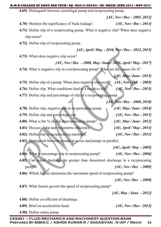 R.M.K COLLEGE OF ENGG AND TECH / AQ / R2013/ CE6451 / III / MECH / JUNE 2017 – NOV 2017
CE6451 – FLUID MECHANICS AND MACHINERY QUESTION BANK
Prepared By BIBIN.C / ASHOK KUMAR.R / SADASIVAN . N (AP / Mech) 73
4.69) Distinguish between centrifugal pump and reciprocating pump.
[AU, Nov / Dec – 2005, 2012]
4.70) Mention the significance of 'back leakage'. [AU, Nov / Dec - 2013]
4.71) Define slip of a reciprocating pump. What is negative slip? When does negative
slip occur?
4.72) Define slip of reciprocating pump.
[AU, April / May - 2010, Nov / Dec – 2012, 2015]
4.73) When does negative slip occur?
[AU, Nov / Dec - 2008, May / June - 2016, April / May - 2017]
4.74) What is negative slip in a reciprocating pump? What are the causes for it?
[AU, May / June - 2013]
4.75) Define slip of a pump. When does negative slip occur? [AU, Nov / Dec - 2003]
4.76) Define slip. What conditions lead to a negative slip? [AU, Nov / Dec - 2015]
4.77) Define slip and percentage of slip of a reciprocating pump.
[AU, Nov / Dec – 2008, 2010]
4.78) Define slip, negative slip in reciprocating pump. [AU, May / June - 2014]
4.79) Define slip and percentage slip. [AU, Nov / Dec - 2011]
4.80) What is the % of slip in reciprocating pump? [AU, May / June– 2012]
4.81) Discuss – slip and volumetric efficiency. [AU, April / May - 2011]
4.82) Define slip in reciprocating machines. [AU, Nov / Dec - 2011]
4.83) Distinguish between pumps in series and pumps in parallel.
[AU, April / May - 2005]
4.84) What is percentage slip in reciprocating pump? [AU, Nov / Dec - 2006]
4.85) Can actual discharge be greater than theoretical discharge in a reciprocating
pump? [AU, Nov / Dec - 2009]
4.86) Which factors determine the maximum speed of reciprocating pump?
[AU, Nov / Dec - 2009]
4.87) What factors govern the speed of reciprocating pump?
[AU, May / June - 2012]
4.88) Define co-efficient of discharge.
4.89) Brief on acceleration head. [AU, Nov / Dec - 2011]
4.90) Define rotary pump.
 