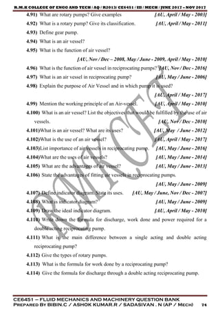 R.M.K COLLEGE OF ENGG AND TECH / AQ / R2013/ CE6451 / III / MECH / JUNE 2017 – NOV 2017
CE6451 – FLUID MECHANICS AND MACHINERY QUESTION BANK
Prepared By BIBIN.C / ASHOK KUMAR.R / SADASIVAN . N (AP / Mech) 74
4.91) What are rotary pumps? Give examples [AU, April / May - 2003]
4.92) What is a rotary pump? Give its classification. [AU, April / May - 2011]
4.93) Define gear pump.
4.94) What is an air vessel?
4.95) What is the function of air vessel?
[AU, Nov / Dec – 2008, May / June - 2009, April / May - 2010]
4.96) What is the function of air vessel in reciprocating pumps? [AU, Nov / Dec - 2016]
4.97) What is an air vessel in reciprocating pump? [AU, May / June - 2006]
4.98) Explain the purpose of Air Vessel and in which pump it is used?
[AU, April / May - 2017]
4.99) Mention the working principle of an Air-vessel. [AU, April / May - 2010]
4.100) What is an air vessel? List the objectives that would be fulfilled by the use of air
vessels. [AU, Nov / Dec - 2010]
4.101)What is an air vessel? What are its uses? [AU, May / June - 2012]
4.102)What is the use of an air vessel? [AU, April / May - 2017]
4.103)List importance of air vessels in reciprocating pump. [AU, May / June - 2016]
4.104)What are the uses of air vessels? [AU, May / June - 2014]
4.105) What are the advantages of air vessel? [AU, May / June - 2013]
4.106) State the advantages of fitting air vessels in reciprocating pumps.
[AU, May / June - 2009]
4.107) Define indicator diagram. State its uses. [AU, May / June, Nov / Dec - 2007]
4.108) What is indicator diagram? [AU, May / June - 2009]
4.109) Draw the ideal indicator diagram. [AU, April / May - 2010]
4.110) Write down the formula for discharge, work done and power required for a
double acting reciprocating pump.
4.111) What is the main difference between a single acting and double acting
reciprocating pump?
4.112) Give the types of rotary pumps.
4.113) What is the formula for work done by a reciprocating pump?
4.114) Give the formula for discharge through a double acting reciprocating pump.
 
