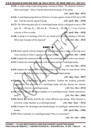 R.M.K COLLEGE OF ENGG AND TECH / AQ / R2013/ CE6451 / III / MECH / JUNE 2017 – NOV 2017
CE6451 – FLUID MECHANICS AND MACHINERY QUESTION BANK
Prepared By BIBIN.C / ASHOK KUMAR.R / SADASIVAN . N (AP / Mech) 75
4.115) A single acting reciprocating pump, running at 50rpm. The diameter of piston =
20cm and length = 40cm. Find the theoretical discharge of the pump.
[AU, April / May - 2011]
4.116) A centrifugal pump delivers 20 litres/s of water against a head of 850 mm at 900
rpm. Find the specific speed of pump. [AU, April / May - 2010]
4.117) The following data refer to a centrifugal pump which is designed to run at 1500
rpm. D1
= 100 mm, D2
= 300 mm, B1
= 50 mm, B2
= 20 mm, Vf1
= 3 m/s. Find the
velocity of flow at outlet. [AU, April / May - 2010]
4.118) A pump is to discharge 0.82 m3
/s at a head of 42 m when running at 300 rpm.
What type of pump will be required? [AU, Nov / Dec - 2011]
PART - B
4.119) Draw typical velocity triangles for fluid motion along a series of moving curve
vanes and derive Euler’s equation of energy transfer. [AU, Nov / Dec - 2009]
4.120) Explain the construction and working of a centrifugal pump with a neat sketch.
4.121) Explain the working principle with the main parts of Centrifugal pump.
[AU, Nov / Dec - 2015]
4.122) Explain the operation of centrifugal pump with the help of a neat sketch. Write
short notes on different types of casing used in centrifugal pumps.
[AU, May / June - 2007]
4.123) Give the classification of turbo machines. Explain the working principle,
construction and operation of a centrifugal pump and also discuss the velocity
triangles for flow in a centrifugal pump. [AU, Nov / Dec - 2015]
4.124) What is the role of volute chamber of a centrifugal pump? Define manometric
head. [AU, Nov / Dec - 2009]
4.125) Sketch and briefly describe the volute diffusion type pumps. What function is
served by volute chamber in a centrifugal pump? [AU, May / June - 2012]
4.126) Compare the advantages and disadvantages of centrifugal, submersible and jet
pumps. [AU, April / May - 2008]
4.127) What is priming in a centrifugal pump? Why is it necessary?
[AU, Nov / Dec - 2005]
 
