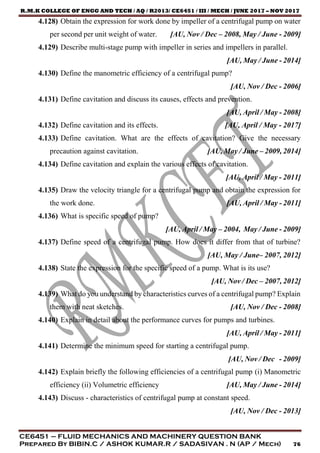 R.M.K COLLEGE OF ENGG AND TECH / AQ / R2013/ CE6451 / III / MECH / JUNE 2017 – NOV 2017
CE6451 – FLUID MECHANICS AND MACHINERY QUESTION BANK
Prepared By BIBIN.C / ASHOK KUMAR.R / SADASIVAN . N (AP / Mech) 76
4.128) Obtain the expression for work done by impeller of a centrifugal pump on water
per second per unit weight of water. [AU, Nov / Dec – 2008, May / June - 2009]
4.129) Describe multi-stage pump with impeller in series and impellers in parallel.
[AU, May / June - 2014]
4.130) Define the manometric efficiency of a centrifugal pump?
[AU, Nov / Dec - 2006]
4.131) Define cavitation and discuss its causes, effects and prevention.
[AU, April / May - 2008]
4.132) Define cavitation and its effects. [AU, April / May - 2017]
4.133) Define cavitation. What are the effects of cavitation? Give the necessary
precaution against cavitation. [AU, May / June – 2009, 2014]
4.134) Define cavitation and explain the various effects of cavitation.
[AU, April / May - 2011]
4.135) Draw the velocity triangle for a centrifugal pump and obtain the expression for
the work done. [AU, April / May - 2011]
4.136) What is specific speed of pump?
[AU, April / May – 2004, May / June - 2009]
4.137) Define speed of a centrifugal pump. How does it differ from that of turbine?
[AU, May / June– 2007, 2012]
4.138) State the expression for the specific speed of a pump. What is its use?
[AU, Nov / Dec – 2007, 2012]
4.139) What do you understand by characteristics curves of a centrifugal pump? Explain
them with neat sketches. [AU, Nov / Dec - 2008]
4.140) Explain in detail about the performance curves for pumps and turbines.
[AU, April / May - 2011]
4.141) Determine the minimum speed for starting a centrifugal pump.
[AU, Nov / Dec - 2009]
4.142) Explain briefly the following efficiencies of a centrifugal pump (i) Manometric
efficiency (ii) Volumetric efficiency [AU, May / June - 2014]
4.143) Discuss - characteristics of centrifugal pump at constant speed.
[AU, Nov / Dec - 2013]
 
