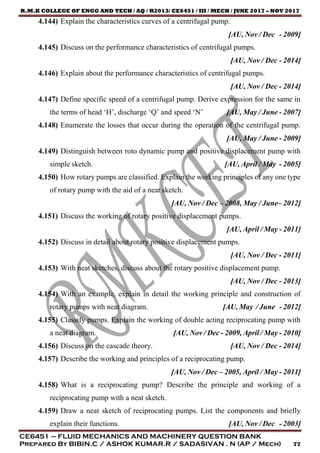R.M.K COLLEGE OF ENGG AND TECH / AQ / R2013/ CE6451 / III / MECH / JUNE 2017 – NOV 2017
CE6451 – FLUID MECHANICS AND MACHINERY QUESTION BANK
Prepared By BIBIN.C / ASHOK KUMAR.R / SADASIVAN . N (AP / Mech) 77
4.144) Explain the characteristics curves of a centrifugal pump.
[AU, Nov / Dec - 2009]
4.145) Discuss on the performance characteristics of centrifugal pumps.
[AU, Nov / Dec - 2014]
4.146) Explain about the performance characteristics of centrifugal pumps.
[AU, Nov / Dec - 2014]
4.147) Define specific speed of a centrifugal pump. Derive expression for the same in
the terms of head ‘H’, discharge ‘Q’ and speed ‘N’ [AU, May / June - 2007]
4.148) Enumerate the losses that occur during the operation of the centrifugal pump.
[AU, May / June - 2009]
4.149) Distinguish between roto dynamic pump and positive displacement pump with
simple sketch. [AU, April / May - 2005]
4.150) How rotary pumps are classified. Explain the working principles of any one type
of rotary pump with the aid of a neat sketch.
[AU, Nov / Dec – 2008, May / June– 2012]
4.151) Discuss the working of rotary positive displacement pumps.
[AU, April / May - 2011]
4.152) Discuss in detail about rotary positive displacement pumps.
[AU, Nov / Dec - 2011]
4.153) With neat sketches, discuss about the rotary positive displacement pump.
[AU, Nov / Dec - 2013]
4.154) With an example, explain in detail the working principle and construction of
rotary pumps with neat diagram. [AU, May / June - 2012]
4.155) Classify pumps. Explain the working of double acting reciprocating pump with
a neat diagram. [AU, Nov / Dec - 2009, April / May - 2010]
4.156) Discuss on the cascade theory. [AU, Nov / Dec - 2014]
4.157) Describe the working and principles of a reciprocating pump.
[AU, Nov / Dec – 2005, April / May - 2011]
4.158) What is a reciprocating pump? Describe the principle and working of a
reciprocating pump with a neat sketch.
4.159) Draw a neat sketch of reciprocating pumps. List the components and briefly
explain their functions. [AU, Nov / Dec - 2003]
 
