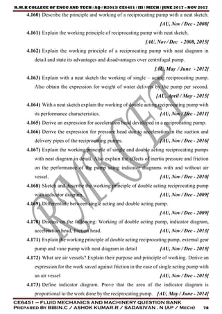R.M.K COLLEGE OF ENGG AND TECH / AQ / R2013/ CE6451 / III / MECH / JUNE 2017 – NOV 2017
CE6451 – FLUID MECHANICS AND MACHINERY QUESTION BANK
Prepared By BIBIN.C / ASHOK KUMAR.R / SADASIVAN . N (AP / Mech) 78
4.160) Describe the principle and working of a reciprocating pump with a neat sketch.
[AU, Nov / Dec - 2008]
4.161) Explain the working principle of reciprocating pump with neat sketch.
[AU, Nov / Dec - 2008, 2015]
4.162) Explain the working principle of a reciprocating pump with neat diagram in
detail and state its advantages and disadvantages over centrifugal pump.
[AU, May / June - 2012]
4.163) Explain with a neat sketch the working of single – acting reciprocating pump.
Also obtain the expression for weight of water delivers by the pump per second.
[AU, April / May - 2015]
4.164) With a neat sketch explain the working of double acting reciprocating pump with
its performance characteristics. [AU, Nov / Dec - 2011]
4.165) Derive an expression for acceleration head developed in a reciprocating pump.
4.166) Derive the expression for pressure head due to acceleration in the suction and
delivery pipes of the reciprocating pumps. [AU, Nov / Dec - 2016]
4.167) Explain the working principle of single and double acting reciprocating pumps
with neat diagram in detail. Also explain the effects of inertia pressure and friction
on the performance of the pump using indicator diagrams with and without air
vessel. [AU, Nov / Dec - 2010]
4.168) Sketch and describe the working principle of double acting reciprocating pump
with indicator diagram. [AU, Nov / Dec - 2009]
4.169) Differentiate between single acting and double acting pump.
[AU, Nov / Dec - 2009]
4.170) Discuss on the following: Working of double acting pump, indicator diagram,
acceleration head, friction head. [AU, Nov / Dec - 2013]
4.171) Explain the working principle of double acting reciprocating pump, external gear
pump and vane pump with neat diagram in detail [AU, Nov / Dec - 2015]
4.172) What are air vessels? Explain their purpose and principle of working. Derive an
expression for the work saved against friction in the case of single acting pump with
an air vessel [AU, Nov / Dec - 2015]
4.173) Define indicator diagram. Prove that the area of the indicator diagram is
proportional to the work done by the reciprocating pump. [AU, May / June - 2014]
 