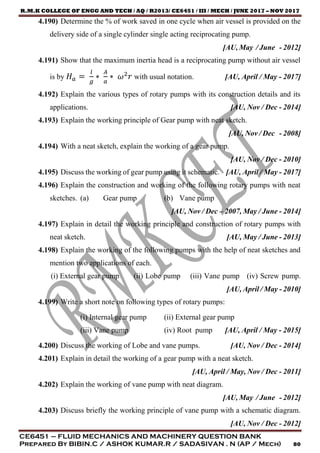 R.M.K COLLEGE OF ENGG AND TECH / AQ / R2013/ CE6451 / III / MECH / JUNE 2017 – NOV 2017
CE6451 – FLUID MECHANICS AND MACHINERY QUESTION BANK
Prepared By BIBIN.C / ASHOK KUMAR.R / SADASIVAN . N (AP / Mech) 80
4.190) Determine the % of work saved in one cycle when air vessel is provided on the
delivery side of a single cylinder single acting reciprocating pump.
[AU, May / June - 2012]
4.191) Show that the maximum inertia head is a reciprocating pump without air vessel
is by 𝐻 𝑎 =
𝑙
𝑔
∗
𝐴
𝑎
∗ 𝜔2
𝑟 with usual notation. [AU, April / May - 2017]
4.192) Explain the various types of rotary pumps with its construction details and its
applications. [AU, Nov / Dec - 2014]
4.193) Explain the working principle of Gear pump with neat sketch.
[AU, Nov / Dec - 2008]
4.194) With a neat sketch, explain the working of a gear pump.
[AU, Nov / Dec - 2010]
4.195) Discuss the working of gear pump using it schematic. [AU, April / May - 2017]
4.196) Explain the construction and working of the following rotary pumps with neat
sketches. (a) Gear pump (b) Vane pump
[AU, Nov / Dec – 2007, May / June - 2014]
4.197) Explain in detail the working principle and construction of rotary pumps with
neat sketch. [AU, May / June - 2013]
4.198) Explain the working of the following pumps with the help of neat sketches and
mention two applications of each.
(i) External gear pump (ii) Lobe pump (iii) Vane pump (iv) Screw pump.
[AU, April / May - 2010]
4.199) Write a short note on following types of rotary pumps:
(i) Internal gear pump (ii) External gear pump
(iii) Vane pump (iv) Root pump [AU, April / May - 2015]
4.200) Discuss the working of Lobe and vane pumps. [AU, Nov / Dec - 2014]
4.201) Explain in detail the working of a gear pump with a neat sketch.
[AU, April / May, Nov / Dec - 2011]
4.202) Explain the working of vane pump with neat diagram.
[AU, May / June - 2012]
4.203) Discuss briefly the working principle of vane pump with a schematic diagram.
[AU, Nov / Dec - 2012]
 