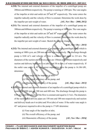 R.M.K COLLEGE OF ENGG AND TECH / AQ / R2013/ CE6451 / III / MECH / JUNE 2017 – NOV 2017
CE6451 – FLUID MECHANICS AND MACHINERY QUESTION BANK
Prepared By BIBIN.C / ASHOK KUMAR.R / SADASIVAN . N (AP / Mech) 82
4.210) The internal and external diameters of the impeller of a centrifugal pump are
200mm and 400mm respectively. The pump is running at 1200 rpm. The vane angles
of the impeller at inlet and outlet are 20°and 30° respectively. The water enters the
impeller radically and the velocity of flow is constant. Determine the work done by
the impeller per unit weight of water. [AU, Nov / Dec – 2008, 2012]
4.211) The internal and external diameters of the impeller of a centrifugal pump are
300mm and 600mm respectively. The pump is running at 1000 rpm. The vane angles
of the impeller at inlet and outlet are 20°and 30° respectively. The water enters the
impeller radically and the velocity of flow is constant. Determine the work done by
the impeller per unit weight of water. Sketch the velocity triangle.
[AU, Nov / Dec - 2015]
4.212) The internal and external diameter of an impeller of a centrifugal pump which is
running at 1000 r.p.m, are 200 mm and 400 mm respectively. The discharge through
pump is 0.04 m3
/s and velocity of flow is constant and equal to 2.0 m/s. The
diameters of the suction and delivery pipes are 150mm and 100mm respectively and
suction and delivery heads are 6 m (abs.) and 30 m (abs.) of water respectively. If
the outlet vane angle is 45º and power required to drive the pump is 16.186 kW,
determine:
(i) Vane angle of the impeller at inlet,
(ii) The overall efficiency of the pump, and
(iii) Manometric efficiency of the pump. [AU, May / June - 2013]
4.213) The internal and external diameter of an impeller of a centrifugal pump which is
running at 1200 rpm are 300 mm and 600 mm. The discharge through the pump is
0.05 m3
/s and the velocity of the flow is constant and equal to 2.5 m/s. The diameters
of the suction and delivery pipes are 150 mm and 100 mm respectively and suction
and delivery heads are 6 m (abs) and 30 m (abs) of water. If the outlet vane angle is
45° and power required to drive the pump is 17 kW determine:
(i) Vane angle of the impeller at inlet,
(ii) The overall efficiency of the pump, and
(iii) Manometric efficiency of the pump. [AU, Nov / Dec - 2016]
 