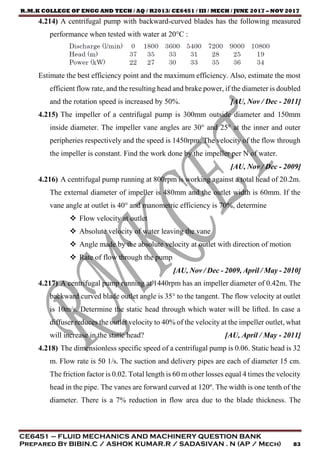 R.M.K COLLEGE OF ENGG AND TECH / AQ / R2013/ CE6451 / III / MECH / JUNE 2017 – NOV 2017
CE6451 – FLUID MECHANICS AND MACHINERY QUESTION BANK
Prepared By BIBIN.C / ASHOK KUMAR.R / SADASIVAN . N (AP / Mech) 83
4.214) A centrifugal pump with backward-curved blades has the following measured
performance when tested with water at 20°C :
Estimate the best efficiency point and the maximum efficiency. Also, estimate the most
efficient flow rate, and the resulting head and brake power, if the diameter is doubled
and the rotation speed is increased by 50%. [AU, Nov / Dec - 2011]
4.215) The impeller of a centrifugal pump is 300mm outside diameter and 150mm
inside diameter. The impeller vane angles are 30° and 25° at the inner and outer
peripheries respectively and the speed is 1450rpm. The velocity of the flow through
the impeller is constant. Find the work done by the impeller per N of water.
[AU, Nov / Dec - 2009]
4.216) A centrifugal pump running at 800rpm is working against a total head of 20.2m.
The external diameter of impeller is 480mm and the outlet width is 60mm. If the
vane angle at outlet is 40° and manometric efficiency is 70%, determine
 Flow velocity at outlet
 Absolute velocity of water leaving the vane
 Angle made by the absolute velocity at outlet with direction of motion
 Rate of flow through the pump
[AU, Nov / Dec - 2009, April / May - 2010]
4.217) A centrifugal pump running at 1440rpm has an impeller diameter of 0.42m. The
backward curved blade outlet angle is 35° to the tangent. The flow velocity at outlet
is 10m/s. Determine the static head through which water will be lifted. In case a
diffuser reduces the outlet velocity to 40% of the velocity at the impeller outlet, what
will increase in the static head? [AU, April / May - 2011]
4.218) The dimensionless specific speed of a centrifugal pump is 0.06. Static head is 32
m. Flow rate is 50 1/s. The suction and delivery pipes are each of diameter 15 cm.
The friction factor is 0.02. Total length is 60 m other losses equal 4 times the velocity
head in the pipe. The vanes are forward curved at 120º. The width is one tenth of the
diameter. There is a 7% reduction in flow area due to the blade thickness. The
 