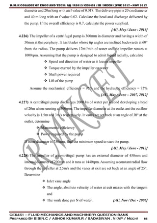 R.M.K COLLEGE OF ENGG AND TECH / AQ / R2013/ CE6451 / III / MECH / JUNE 2017 – NOV 2017
CE6451 – FLUID MECHANICS AND MACHINERY QUESTION BANK
Prepared By BIBIN.C / ASHOK KUMAR.R / SADASIVAN . N (AP / Mech) 85
diameter and 20m long with an f value of 0.018. The delivery pipe is 20 cm diameter
and 40 m long with an f value 0.02. Calculate the head and discharge delivered by
the pump. If the overall efficiency is 0.7, calculate the power supplied.
[AU, May / June - 2016]
4.226) The impeller of a centrifugal pump is 300mm in diameter and having a width of
50mm at the periphery. It has blades whose tip angles are inclined backwards at 60°
from the radius. The pump delivers 17m3
/min of water and the impeller rotates at
1000rpm. Assuming that the pump is designed to admit liquid radially, calculate
 Speed and direction of water as it leaves impeller
 Torque exerted by the impeller on water
 Shaft power required
 Lift of the pump
Assume the mechanical efficiency = 95% and the hydraulic efficiency = 75%
[AU, May / June – 2007, 2012]
4.227) A centrifugal pump discharges 2000 l/s of water per second developing a head
of 20m when running at 300rpm. The impeller diameter at the outlet ant the outflow
velocity is 1.5m and 3m/s respectively. It vanes are set back at an angle of 30° at the
outlet, determine
 Manometric efficiency
 Power required by the pump
If inner diameter is 750mm, find the minimum speed to start the pump.
[AU, May / June - 2012]
4.228) The impeller of a centrifugal pump has an external diameter of 450mm and
internal diameter of 200mm and it runs at 1440rpm. Assuming a constant radial flow
through the impeller at 2.5m/s and the vanes at exit are set back at an angle of 25°.
Determine
 Inlet vane angle
 The angle, absolute velocity of water at exit makes with the tangent
and
 The work done per N of water. [AU, Nov / Dec - 2006]
 