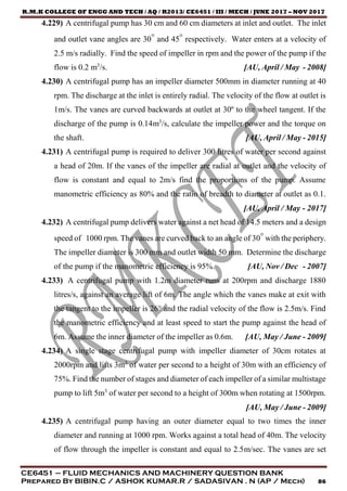 R.M.K COLLEGE OF ENGG AND TECH / AQ / R2013/ CE6451 / III / MECH / JUNE 2017 – NOV 2017
CE6451 – FLUID MECHANICS AND MACHINERY QUESTION BANK
Prepared By BIBIN.C / ASHOK KUMAR.R / SADASIVAN . N (AP / Mech) 86
4.229) A centrifugal pump has 30 cm and 60 cm diameters at inlet and outlet. The inlet
and outlet vane angles are 30° and 45° respectively. Water enters at a velocity of
2.5 m/s radially. Find the speed of impeller in rpm and the power of the pump if the
flow is 0.2 m3
/s. [AU, April / May - 2008]
4.230) A centrifugal pump has an impeller diameter 500mm in diameter running at 40
rpm. The discharge at the inlet is entirely radial. The velocity of the flow at outlet is
1m/s. The vanes are curved backwards at outlet at 30º to the wheel tangent. If the
discharge of the pump is 0.14m3
/s, calculate the impeller power and the torque on
the shaft. [AU, April / May - 2015]
4.231) A centrifugal pump is required to deliver 300 litres of water per second against
a head of 20m. If the vanes of the impeller are radial at outlet and the velocity of
flow is constant and equal to 2m/s find the proportions of the pump. Assume
manometric efficiency as 80% and the ratio of breadth to diameter at outlet as 0.1.
[AU, April / May - 2017]
4.232) A centrifugal pump delivers water against a net head of 14.5 meters and a design
speed of 1000 rpm. The vanes are curved back to an angle of 30° with the periphery.
The impeller diameter is 300 mm and outlet width 50 mm. Determine the discharge
of the pump if the manometric efficiency is 95%. [AU, Nov / Dec - 2007]
4.233) A centrifugal pump with 1.2m diameter runs at 200rpm and discharge 1880
litres/s, against an average lift of 6m. The angle which the vanes make at exit with
the tangent to the impeller is 26° and the radial velocity of the flow is 2.5m/s. Find
the manometric efficiency and at least speed to start the pump against the head of
6m. Assume the inner diameter of the impeller as 0.6m. [AU, May / June - 2009]
4.234) A single stage centrifugal pump with impeller diameter of 30cm rotates at
2000rpm and lifts 3m3
of water per second to a height of 30m with an efficiency of
75%. Find the number of stages and diameter of each impeller of a similar multistage
pump to lift 5m3
of water per second to a height of 300m when rotating at 1500rpm.
[AU, May / June - 2009]
4.235) A centrifugal pump having an outer diameter equal to two times the inner
diameter and running at 1000 rpm. Works against a total head of 40m. The velocity
of flow through the impeller is constant and equal to 2.5m/sec. The vanes are set
 