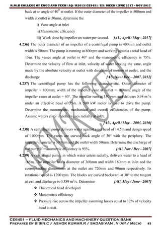 R.M.K COLLEGE OF ENGG AND TECH / AQ / R2013/ CE6451 / III / MECH / JUNE 2017 – NOV 2017
CE6451 – FLUID MECHANICS AND MACHINERY QUESTION BANK
Prepared By BIBIN.C / ASHOK KUMAR.R / SADASIVAN . N (AP / Mech) 87
back at an angle of 40° at outlet. If the outer diameter of the impeller is 500mm and
width at outlet is 50mm, determine the
i) Vane angle at inlet
ii)Manometric efficiency
iii) Work done by impeller on water per second. [AU, April / May - 2017]
4.236) The outer diameter of an impeller of a centrifugal pump is 400mm and outlet
width is 50mm. The pump is running at 800rpm and working against a total head of
15m. The vanes angle at outlet is 40° and the manometric efficiency is 75%.
Determine the velocity of flow at inlet, velocity of water leaving the vane, angle
made by the absolute velocity at outlet with direction of motion at outlet, and the
discharge. [AU, Nov / Dec – 2007, 2012]
4.237) The centrifugal pump has the following characteristic. Outer diameter of
impeller = 800mm; width of the impeller vane at outlet = 100mm; angle of the
impeller vanes at outlet = 40°. The impeller runs at 550 rpm and delivers 0.98 m3
/s
under an effective head of 35m. A 500 kW motor is used to drive the pump.
Determine the manometric, mechanical and overall efficiencies of the pump.
Assume waters enter impeller vanes radially at inlet.
[AU, April / May – 2003, 2010]
4.238) A centrifugal pump delivers water against a net head of 14.5m and design speed
of 1000rpm. The vanes are curved back angle of 30° with the periphery. The
impeller diameter is 300mm and the outlet width 50mm. Determine the discharge of
the pump if manometric efficiency is 95%. [AU, Nov / Dec - 2007]
4.239) A centrifugal pump, in which water enters radially, delivers water to a head of
165m. The impeller has a diameter of 360mm and width 180mm at inlet and the
corresponding dimensions at the outlet are 720mm and 90mm respectively. Its
rotational speed is 1200 rpm. The blades are curved backward at 30° to the tangent
at exit and discharge is 0.389 m3
/s. Determine [AU, May / June - 2007]
 Theoretical head developed
 Manometric efficiency
 Pressure rise across the impeller assuming losses equal to 12% of velocity
head at exit.
 