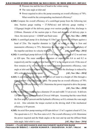 R.M.K COLLEGE OF ENGG AND TECH / AQ / R2013/ CE6451 / III / MECH / JUNE 2017 – NOV 2017
CE6451 – FLUID MECHANICS AND MACHINERY QUESTION BANK
Prepared By BIBIN.C / ASHOK KUMAR.R / SADASIVAN . N (AP / Mech) 88
 Pressure rise and the loss of head in the volute casing
 The vane angle at inlet and
 Power required to drive the pump assuming an overall efficiency of 70%.
What would be the corresponding mechanical efficiency?
4.240) Compute the overall efficiency of a centrifugal pump from the following test
data. Suction gauge reading = 27.5kPa(vac) and delivery gauge reading =
152(gauge) height of the delivery gauge over suction gauge is 0.4m, discharge is
2100mm. Diameter of the suction pipe is 15cm and diameter of delivery pipe is
10cm. the motor power = 12MHP and fluid water. [AU, Nov / Dec - 2009]
4.241) A centrifugal pump id to discharge 0.118m3
/s at a speed of 1450rpm against a
head of 25m. The impeller diameter is 25cm, its width at outlet is 5cm and
manometric efficiency is 75%. Determine the vane angle at the outer periphery of
the impeller and draw its velocity triangle. [AU, April / May - 2011]
4.242) A centrifugal pump delivers 0.18 m3
/s of water against a head of 12 m and runs
at 620 rpm. The outer and inner diameters of impeller are 0.4 m and 0.2 m
respectively and the vanes are bent back at 38º C to the tangent at exit. If the area of
flow remains at 0.1 m2
from inlet to outlet, calculate manometric efficiency, vane
angle at inlet and loss of head at inlet to impeller when the discharge is reduced by
40% without changing the speed. [AU, Nov / Dec - 2014]
4.243) A centrifugal pump delivers 400 litres/s of water to a height of 20m through a
pipe diameter 15cm and length 100m. The pump has an overall efficiency of 70%
and the friction coefficient is 0.15. Determine the power required to drive the pump.
[AU, Nov / Dec - 2010]
4.244) A radial flow impeller has a diameter 25 cm and width 7.5 cm at exit. It delivers
120 lps of water against a head of 24 m at 1440 rpm. Assuming that the vanes block
the flow area by5 percent and the hydraulic efficiency as 0.8, estimate the vane angle
at exit. Also calculate the torque exerted on the driving shaft if the mechanical
efficiency is 95 percent.
4.245) An axial flow pump running at 620 rpm deliver 1.5 m3
/s against a head of 5.2 m.
The speed ratio is 2.5. The flow ratio is 0.5. The overall efficiency is 0.8. Determine
the power required and the blade angles at the root and tip and the diffuser blade
inlet angle. Inlet whirl is zero. [AU, May / June - 2016]
 