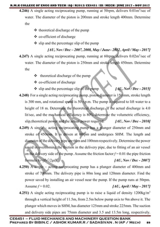 R.M.K COLLEGE OF ENGG AND TECH / AQ / R2013/ CE6451 / III / MECH / JUNE 2017 – NOV 2017
CE6451 – FLUID MECHANICS AND MACHINERY QUESTION BANK
Prepared By BIBIN.C / ASHOK KUMAR.R / SADASIVAN . N (AP / Mech) 89
4.246) A single acting reciprocating pump, running at 50rpm, delivers 0.01m3
/sec of
water. The diameter of the piston is 200mm and stroke length 400mm. Determine
the
 theoretical discharge of the pump
 co-efficient of discharge
 slip and the percentage slip of the pump
[AU, Nov / Dec – 2007, 2008, May / June– 2012, April / May - 2017]
4.247) A single acting reciprocating pump, running at 60rpm, delivers 0.02m3
/sec of
water. The diameter of the piston is 250mm and stroke length 450mm. Determine
the
 theoretical discharge of the pump
 co-efficient of discharge
 slip and the percentage slip of the pump [AU, Nov / Dec - 2015]
4.248) For a single acting reciprocating pump, piston diameter is 150 mm, stroke length
is 300 mm, and rotational speed is 50 r.p.m. The pump is required to lift water to a
height of 18 m. Determine the theoretical discharge. If the actual discharge is 4.0
lit/sec, and the mechanical efficiency is 80% determine the volumetric efficiency,
slip,theoretical power and the actual power required. [AU, Nov / Dec - 2010]
4.249) A single – acting reciprocating pump has a plunger diameter of 250mm and
stroke of 450mm. It is driven at 60rpm and undergoes SHM. The length and
diameter of the delivery pipe are 60m and 100mm respectively. Determine the power
saved in overcoming the friction in the delivery pipe, due to fitting of an air vessel
on the delivery side of the pump. Assume the friction factor f = 0.01 the pipe friction
formula hf=(flv2
/2gd) [AU, Nov / Dec - 2007]
4.250) A single – acting reciprocating pump has a plunger diameter of 400mm and
stroke of 700mm. The delivery pipe is 80m long and 120mm diameter. Find the
power saved by installing an air vessel near the pump. If the pump runs at 50rpm.
Assume f = 0.02. [AU, April / May - 2017]
4.251) A single acting reciprocating pump is to raise a liquid of density 1200kg/m3
through a vertical height of 11.5m, from 2.5m below pump axis to 9m above it. The
plunger which moves in SHM, has diameter 125mm and stroke 225mm. The suction
and delivery side pipes are 75mm diameter and 3.5 and 13.5m long, respectively.
 