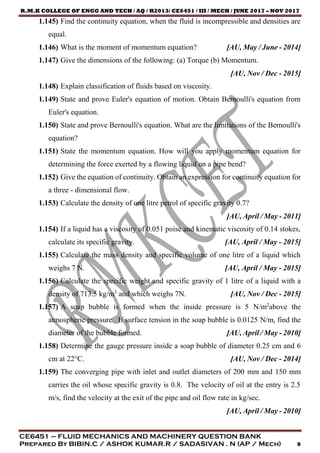 R.M.K COLLEGE OF ENGG AND TECH / AQ / R2013/ CE6451 / III / MECH / JUNE 2017 – NOV 2017
CE6451 – FLUID MECHANICS AND MACHINERY QUESTION BANK
Prepared By BIBIN.C / ASHOK KUMAR.R / SADASIVAN . N (AP / Mech) 9
1.145) Find the continuity equation, when the fluid is incompressible and densities are
equal.
1.146) What is the moment of momentum equation? [AU, May / June - 2014]
1.147) Give the dimensions of the following: (a) Torque (b) Momentum.
[AU, Nov / Dec - 2015]
1.148) Explain classification of fluids based on viscosity.
1.149) State and prove Euler's equation of motion. Obtain Bernoulli's equation from
Euler's equation.
1.150) State and prove Bernoulli's equation. What are the limitations of the Bernoulli's
equation?
1.151) State the momentum equation. How will you apply momentum equation for
determining the force exerted by a flowing liquid on a pipe bend?
1.152) Give the equation of continuity. Obtain an expression for continuity equation for
a three - dimensional flow.
1.153) Calculate the density of one litre petrol of specific gravity 0.7?
[AU, April / May - 2011]
1.154) If a liquid has a viscosity of 0.051 poise and kinematic viscosity of 0.14 stokes,
calculate its specific gravity. [AU, April / May - 2015]
1.155) Calculate the mass density and specific volume of one litre of a liquid which
weighs 7 N. [AU, April / May - 2015]
1.156) Calculate the specific weight and specific gravity of 1 litre of a liquid with a
density of 713.5 kg/m3
and which weighs 7N. [AU, Nov / Dec - 2015]
1.157) A soap bubble is formed when the inside pressure is 5 N/m2
above the
atmospheric pressure. If surface tension in the soap bubble is 0.0125 N/m, find the
diameter of the bubble formed. [AU, April / May - 2010]
1.158) Determine the gauge pressure inside a soap bubble of diameter 0.25 cm and 6
cm at 22°C. [AU, Nov / Dec - 2014]
1.159) The converging pipe with inlet and outlet diameters of 200 mm and 150 mm
carries the oil whose specific gravity is 0.8. The velocity of oil at the entry is 2.5
m/s, find the velocity at the exit of the pipe and oil flow rate in kg/sec.
[AU, April / May - 2010]
 