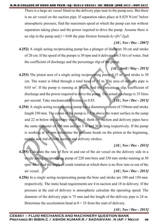R.M.K COLLEGE OF ENGG AND TECH / AQ / R2013/ CE6451 / III / MECH / JUNE 2017 – NOV 2017
CE6451 – FLUID MECHANICS AND MACHINERY QUESTION BANK
Prepared By BIBIN.C / ASHOK KUMAR.R / SADASIVAN . N (AP / Mech) 90
There is a large air vessel fitted on the delivery pipe near to the pump axis. But there
is no air vessel on the suction pipe. If separation takes place at 8.829 N/cm2
below
atmospheric pressure, find the maximum speed at which the pump can run without
separation taking place and the power required to drive the pump. Assume there is
no slip in the pump and f = 0.08 the pipe friction formula hf=(flv2
/2gd)
[AU, Nov / Dec - 2007]
4.252) A single acting reciprocating pump has a plunger of diameter 30 cm and stroke
of 20 cm. If the speed of the pumps is 30 rpm and it delivers to6.5 lit/s of water, find
the coefficient of discharge and the percentage slip of the pump.
[AU, April / May - 2011]
4.253) The piston area of a single acting reciprocating pump 0.15 m2
and stroke is 30
cm. The water is lifted through a total head of 15 m. The area of delivery pipe is
0.03 m2
. If the pump is running at 50rpm, find the percentage slip, coefficient of
discharge and the power required to drive the pump. The actual discharge is 35 litres
per second. Take mechanical efficiency is 0.85. [AU, Nov / Dec - 2011]
4.254) A single acting reciprocating pump has a diameter (piston) of 150mm and stroke
length 350 mm. The center of the pump is 3.5 m above the water surface in the sump
and 22 m below the delivery water level. Both the suction and delivery pipes have
the same diameter of 100 mm and are 5 m and 30 m long respectively. If the pump
is working at 30 rpm determine the pressure heads on the piston at the beginning,
middle and end of both suction and delivery strokes.
[AU, Nov / Dec - 2011]
4.255) Calculate the rate of flow in and out of the air vessel on the delivery side in a
single acting reciprocating pump of 220 mm bore and 330 mm stroke running at 50
rpm. Also find the angle of crank rotation at which there is no flow into or out of the
air vessel. [AU, Nov / Dec - 2011]
4.256) In a single acting reciprocating pump the bore and stroke are 100 and 150 mm.
respectively. The static head requirements are 4 m suction and 18 m delivery. If the
pressure at the end of delivery is atmospheric calculate the operating speed. The
diameter of the delivery pipe is 75 mm and the length of the delivery pipe is 24 m.
Determine the acceleration head at θ = 33 from the start of delivery.
[AU, Nov / Dec - 2011]
 