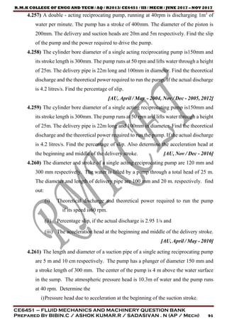 R.M.K COLLEGE OF ENGG AND TECH / AQ / R2013/ CE6451 / III / MECH / JUNE 2017 – NOV 2017
CE6451 – FLUID MECHANICS AND MACHINERY QUESTION BANK
Prepared By BIBIN.C / ASHOK KUMAR.R / SADASIVAN . N (AP / Mech) 91
4.257) A double - acting reciprocating pump, running at 40rpm is discharging 1m3
of
water per minute. The pump has a stroke of 400mm. The diameter of the piston is
200mm. The delivery and suction heads are 20m and 5m respectively. Find the slip
of the pump and the power required to drive the pump.
4.258) The cylinder bore diameter of a single acting reciprocating pump is150mm and
its stroke length is 300mm. The pump runs at 50 rpm and lifts water through a height
of 25m. The delivery pipe is 22m long and 100mm in diameter. Find the theoretical
discharge and the theoretical power required to run the pump. If the actual discharge
is 4.2 litres/s. Find the percentage of slip.
[AU, April / May - 2004, Nov / Dec - 2005, 2012]
4.259) The cylinder bore diameter of a single acting reciprocating pump is150mm and
its stroke length is 300mm. The pump runs at 50 rpm and lifts water through a height
of 25m. The delivery pipe is 22m long and 100mm in diameter. Find the theoretical
discharge and the theoretical power required to run the pump. If the actual discharge
is 4.2 litres/s. Find the percentage of slip. Also determine the acceleration head at
the beginning and middle of the delivery stroke. [AU, Nov / Dec - 2016]
4.260) The diameter and stroke of a single acting reciprocating pump are 120 mm and
300 mm respectively. The water is lifted by a pump through a total head of 25 m.
The diameter and length of delivery pipe are 100 mm and 20 m. respectively. find
out:
(i) Theoretical discharge and theoretical power required to run the pump
if its speed is60 rpm.
(ii) Percentage slip, if the actual discharge is 2.95 1/s and
(iii) The acceleration head at the beginning and middle of the delivery stroke.
[AU, April / May - 2010]
4.261) The length and diameter of a suction pipe of a single acting reciprocating pump
are 5 m and 10 cm respectively. The pump has a plunger of diameter 150 mm and
a stroke length of 300 mm. The center of the pump is 4 m above the water surface
in the sump. The atmospheric pressure head is 10.3m of water and the pump runs
at 40 rpm. Determine the
i)Pressure head due to acceleration at the beginning of the suction stroke.
 