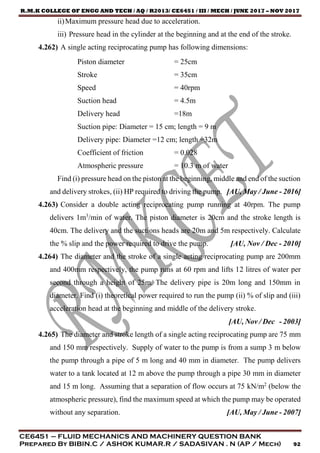 R.M.K COLLEGE OF ENGG AND TECH / AQ / R2013/ CE6451 / III / MECH / JUNE 2017 – NOV 2017
CE6451 – FLUID MECHANICS AND MACHINERY QUESTION BANK
Prepared By BIBIN.C / ASHOK KUMAR.R / SADASIVAN . N (AP / Mech) 92
ii)Maximum pressure head due to acceleration.
iii) Pressure head in the cylinder at the beginning and at the end of the stroke.
4.262) A single acting reciprocating pump has following dimensions:
Piston diameter = 25cm
Stroke = 35cm
Speed = 40rpm
Suction head = 4.5m
Delivery head =18m
Suction pipe: Diameter = 15 cm; length = 9 m
Delivery pipe: Diameter =12 cm; length =32m
Coefficient of friction = 0.028
Atmospheric pressure = 10.3 m of water
Find (i) pressure head on the piston at the beginning, middle and end of the suction
and delivery strokes, (ii) HP required to driving the pump. [AU, May / June - 2016]
4.263) Consider a double acting reciprocating pump running at 40rpm. The pump
delivers 1m3
/min of water. The piston diameter is 20cm and the stroke length is
40cm. The delivery and the suctions heads are 20m and 5m respectively. Calculate
the % slip and the power required to drive the pump. [AU, Nov / Dec - 2010]
4.264) The diameter and the stroke of a single acting reciprocating pump are 200mm
and 400mm respectively, the pump runs at 60 rpm and lifts 12 litres of water per
second through a height of 25m. The delivery pipe is 20m long and 150mm in
diameter. Find (i) theoretical power required to run the pump (ii) % of slip and (iii)
acceleration head at the beginning and middle of the delivery stroke.
[AU, Nov / Dec - 2003]
4.265) The diameter and stroke length of a single acting reciprocating pump are 75 mm
and 150 mm respectively. Supply of water to the pump is from a sump 3 m below
the pump through a pipe of 5 m long and 40 mm in diameter. The pump delivers
water to a tank located at 12 m above the pump through a pipe 30 mm in diameter
and 15 m long. Assuming that a separation of flow occurs at 75 kN/m2
(below the
atmospheric pressure), find the maximum speed at which the pump may be operated
without any separation. [AU, May / June - 2007]
 