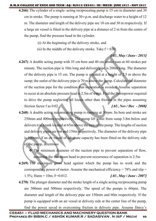 R.M.K COLLEGE OF ENGG AND TECH / AQ / R2013/ CE6451 / III / MECH / JUNE 2017 – NOV 2017
CE6451 – FLUID MECHANICS AND MACHINERY QUESTION BANK
Prepared By BIBIN.C / ASHOK KUMAR.R / SADASIVAN . N (AP / Mech) 93
4.266) The cylinder of a single- acting reciprocating pump is 15 cm in diameter and 30
cm in stroke. The pump is running at 30 r.p.m. and discharge water to a height of 12
m. The diameter and length of the delivery pipe are 10 cm and 30 m respectively. If
a large air vessel is fitted in the delivery pipe at a distance of 2 m from the centre of
the pump, find the pressure head in the cylinder.
(i) At the beginning of the delivery stroke, and
(ii) In the middle of the delivery stroke. Take f = 0.01.
[AU, May / June - 2013]
4.267) A double acting pump with 35 cm bore and 40 cm stroke runs at 60 strokes per
minute. The suction pipe is 10m long and delivery pipe is 200m long. The diameter
of the delivery pipe is 15 cm. The pump is situated at a height of 2.5 m above the
sump; the outlet of the delivery pipe is 70 m above the pump. Calculate the diameter
of the suction pipe for the condition that separation is avoided. Assume separation
to occur at an absolute pressure head is 2.5m of water. Find the Horsepower required
to drive the pump neglecting all losses other than friction in the pipes assuming
friction factor f as 0.02. [AU, Nov / Dec - 2008]
4.268) A double acting reciprocating pump is running at 30rpm. Its bore and stroke are
250mm and 400mm respectively. The pump lift water from sump 3.8m below and
delivers it to a tank located at 65m above the axis of the pump. The lengths of suction
and delivery pipes are 6m and 150m respectively. The diameter of the delivery pipe
is 100mm. if an air vessel of adequate capacity has been fitted on the delivery side
of the pump, determine
 The minimum diameter of the suction pipe to prevent separation of flow,
assuming the minimum head to prevent occurrence of separation is 2.5m
4.269) The maximum gross head against which the pump has to work and the
corresponding power of motor. Assume the mechanical efficiency = 78% and slip =
1.5%; Hatm = 10m; F=0.012. [AU, May / June - 2007]
4.270) The plunger diameter and the stroke length of a single acting reciprocating pump
are 300mm and 500mm respectively. The speed of the pumps is 60rpm. The
diameter and length of the delivery pipe are 150mm and 60m respectively. If the
pump is equipped with an air vessel at delivery side at the center line of the pump,
find the power saved in overcoming friction in delivery pipe. Assume Darcy’s
 
