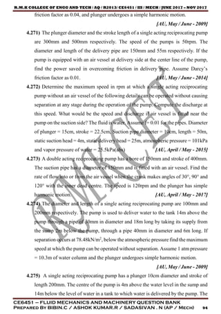 R.M.K COLLEGE OF ENGG AND TECH / AQ / R2013/ CE6451 / III / MECH / JUNE 2017 – NOV 2017
CE6451 – FLUID MECHANICS AND MACHINERY QUESTION BANK
Prepared By BIBIN.C / ASHOK KUMAR.R / SADASIVAN . N (AP / Mech) 94
friction factor as 0.04, and plunger undergoes a simple harmonic motion.
[AU, May / June - 2009]
4.271) The plunger diameter and the stroke length of a single acting reciprocating pump
are 300mm and 500mm respectively. The speed of the pumps is 50rpm. The
diameter and length of the delivery pipe are 150mm and 55m respectively. If the
pump is equipped with an air vessel at delivery side at the center line of the pump,
find the power saved in overcoming friction in delivery pipe. Assume Darcy’s
friction factor as 0.01. [AU, May / June - 2014]
4.272) Determine the maximum speed in rpm at which a single acting reciprocating
pump without an air vessel of the following details can be operated without causing
separation at any stage during the operation of the pump. Compute the discharge at
this speed. What would be the speed and discharge if air vessel is fitted near the
pump on the suction side? The fluid is water. Assume f= 0.01 for the pipes. Diameter
of plunger = 15cm, stroke = 22.5cm, Suction pipe diameter = 10cm, length = 50m,
static suction head = 4m, static delivery head = 25m, atmospheric pressure = 101kPa
and vapor pressure of water = 25.5kPa(abs) [AU, April / May - 2015]
4.273) A double acting reciprocating pump has a bore of 150mm and stroke of 400mm.
The suction pipe has a diameter of 150mm and is fitted with an air vessel. Find the
rate of flow into or from the air vessel when the crank makes angles of 30°, 90° and
120° with the inner dead centre. The speed is 120rpm and the plunger has simple
harmonic motion. [AU, April / May - 2017]
4.274) The diameter and length of a single acting reciprocating pump are 100mm and
200mm respectively. The pump is used to deliver water to the tank 14m above the
pump through a pipe of 30mm in diameter and 18m long by taking its supply from
the sump 2m below the pump, through a pipe 40mm in diameter and 6m long. If
separation occurs at 78.48kN/m2
, below the atmospheric pressure find the maximum
speed at which the pump can be operated without separation. Assume 1 atm pressure
= 10.3m of water column and the plunger undergoes simple harmonic motion.
[AU, May / June - 2009]
4.275) A single acting reciprocating pump has a plunger 10cm diameter and stroke of
length 200mm. The centre of the pump is 4m above the water level in the sump and
14m below the level of water in a tank to which water is delivered by the pump. The
 