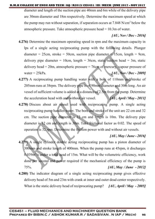 R.M.K COLLEGE OF ENGG AND TECH / AQ / R2013/ CE6451 / III / MECH / JUNE 2017 – NOV 2017
CE6451 – FLUID MECHANICS AND MACHINERY QUESTION BANK
Prepared By BIBIN.C / ASHOK KUMAR.R / SADASIVAN . N (AP / Mech) 95
diameter and length of the suction pipe are 40mm and 6m while of the delivery pipe
are 30mm diameter and 18m respectively. Determine the maximum speed at which
the pump may run without separation, if separation occurs at 7.848 N/cm2
below the
atmospheric pressure. Take atmospheric pressure head = 10.3m of water.
[AU, Nov / Dec - 2016]
4.276) Determine the maximum operating speed in rpm and the maximum capacity in
lps of a single acting reciprocating pump with the following details. Plunger
diameter = 25cm, stroke = 50cm, suction pipe diameter = 15cm, length = 9cm,
delivery pipe diameter = 10cm, length = 36cm, static suction head = 3m, static
delivery head = 20m, atmospheric pressure = 76cm of mercury, vapour pressure of
water = 25kPa. [AU, Nov / Dec - 2009]
4.277) A reciprocating pump handling water with a bore of 110mm and stroke of
205mm runs at 38rpm. The delivery pipe is of 90mm diameter and 30m long. An air
vessel of sufficient volume is added at a distance of 2.5m from the pump. Determine
the acceleration head with and without air vessel. [AU, April / May - 2011]
4.278) Discuss about air vessel used with reciprocating pump. A single acting
reciprocating pump handles water. The bore and stroke of the unit are 22 cm and 32
cm. The suction pipe diameter is 12 cm and length is 10m. The delivery pipe
diameter is 12 cm and length is 30m. Take frictional factor as 0.02. The speed of
operation is 32 rpm. Determine the friction power with and without air vessels.
[AU, May / June - 2016]
4.279) A single cylinder double acting reciprocating pump has a piston diameter of
300mm and stroke length of 400mm. When the pump runs at 45rpm, it discharges
0.039m3
/s under a total head of 15m. What will be the volumetric efficiency, work
done per second and power required if the mechanical efficiency of the pump is
75%. [AU, May / June - 2012]
4.280) The indicator diagram of a single acting reciprocating pump gives effective
delivery head of 5m and 23m with crank at inner and outer dead center respectively.
What is the static delivery head of reciprocating pump? [AU, April / May - 2005]
 