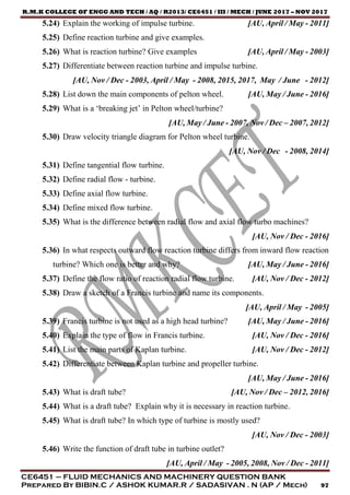 R.M.K COLLEGE OF ENGG AND TECH / AQ / R2013/ CE6451 / III / MECH / JUNE 2017 – NOV 2017
CE6451 – FLUID MECHANICS AND MACHINERY QUESTION BANK
Prepared By BIBIN.C / ASHOK KUMAR.R / SADASIVAN . N (AP / Mech) 97
5.24) Explain the working of impulse turbine. [AU, April / May - 2011]
5.25) Define reaction turbine and give examples.
5.26) What is reaction turbine? Give examples [AU, April / May - 2003]
5.27) Differentiate between reaction turbine and impulse turbine.
[AU, Nov / Dec - 2003, April / May - 2008, 2015, 2017, May / June - 2012]
5.28) List down the main components of pelton wheel. [AU, May / June - 2016]
5.29) What is a ‘breaking jet’ in Pelton wheel/turbine?
[AU, May / June - 2007, Nov / Dec – 2007, 2012]
5.30) Draw velocity triangle diagram for Pelton wheel turbine.
[AU, Nov / Dec - 2008, 2014]
5.31) Define tangential flow turbine.
5.32) Define radial flow - turbine.
5.33) Define axial flow turbine.
5.34) Define mixed flow turbine.
5.35) What is the difference between radial flow and axial flow turbo machines?
[AU, Nov / Dec - 2016]
5.36) In what respects outward flow reaction turbine differs from inward flow reaction
turbine? Which one is better and why? [AU, May / June - 2016]
5.37) Define the flow ratio of reaction radial flow turbine. [AU, Nov / Dec - 2012]
5.38) Draw a sketch of a Francis turbine and name its components.
[AU, April / May - 2005]
5.39) Francis turbine is not used as a high head turbine? [AU, May / June - 2016]
5.40) Explain the type of flow in Francis turbine. [AU, Nov / Dec - 2016]
5.41) List the main parts of Kaplan turbine. [AU, Nov / Dec - 2012]
5.42) Differentiate between Kaplan turbine and propeller turbine.
[AU, May / June - 2016]
5.43) What is draft tube? [AU, Nov / Dec – 2012, 2016]
5.44) What is a draft tube? Explain why it is necessary in reaction turbine.
5.45) What is draft tube? In which type of turbine is mostly used?
[AU, Nov / Dec - 2003]
5.46) Write the function of draft tube in turbine outlet?
[AU, April / May - 2005, 2008, Nov / Dec - 2011]
 