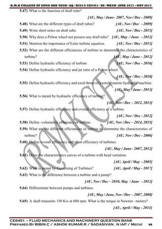R.M.K COLLEGE OF ENGG AND TECH / AQ / R2013/ CE6451 / III / MECH / JUNE 2017 – NOV 2017
CE6451 – FLUID MECHANICS AND MACHINERY QUESTION BANK
Prepared By BIBIN.C / ASHOK KUMAR.R / SADASIVAN . N (AP / Mech) 98
5.47) What is the function of draft tube?
[AU, May / June– 2007, Nov / Dec - 2009]
5.48) What are the different types of draft tubes? [AU, Nov / Dec - 2009]
5.49) Write short notes on draft tube. [AU, Nov / Dec - 2015]
5.50) Why does a Pelton wheel not possess any draft tube? [AU, May / June - 2012]
5.51) Mention the importance of Euler turbine equation. [AU, Nov / Dec - 2011]
5.52) What are the different efficiencies of turbine to determine the characteristics of
turbine? [AU, May / June – 2012]
5.53) Define hydraulic efficiency of turbine [AU, Nov / Dec - 2016]
5.54) Define hydraulic efficiency and jet ratio of a Pelton wheel.
[AU, Nov / Dec - 2010]
5.55) Define hydraulic efficiency and axial thrust of a roto-dynamic hydraulic machine.
[AU, May / June - 2013]
5.56) What is meant by hydraulic efficiency of turbine?
[AU, Nov / Dec – 2012, 2013]
5.57) Define hydraulic efficiency and overall efficiency of a turbine.
[AU, Nov / Dec - 2012]
5.58) Define -volumetric efficiency of turbine. [AU, Nov / Dec – 2014, 2015]
5.59) What are the different efficiencies of turbine to determine the characteristics of
turbine? [AU, Nov / Dec - 2006]
5.60) Define overall efficiency and plant efficiency of turbines.
[AU, May / June– 2007, 2012]
5.61) Draw the characteristics curves of a turbine with head variation.
[AU, April / May - 2005]
5.62) What is meant by Governing of Turbines? [AU, April / May - 2017]
5.63) What is the difference between a turbine and a pump?
[AU, Nov / Dec – 2010, May / June - 2012]
5.64) Differentiate between pumps and turbines.
[AU, May / June, Nov / Dec – 2007, 2008]
5.65) A shaft transmits 150 Kw at 600 rpm. What is the torque in Newton –meters?
[AU, April / May - 2011]
 