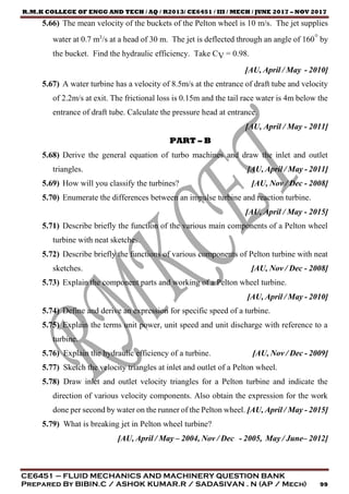 R.M.K COLLEGE OF ENGG AND TECH / AQ / R2013/ CE6451 / III / MECH / JUNE 2017 – NOV 2017
CE6451 – FLUID MECHANICS AND MACHINERY QUESTION BANK
Prepared By BIBIN.C / ASHOK KUMAR.R / SADASIVAN . N (AP / Mech) 99
5.66) The mean velocity of the buckets of the Pelton wheel is 10 m/s. The jet supplies
water at 0.7 m3
/s at a head of 30 m. The jet is deflected through an angle of 160° by
the bucket. Find the hydraulic efficiency. Take CV = 0.98.
[AU, April / May - 2010]
5.67) A water turbine has a velocity of 8.5m/s at the entrance of draft tube and velocity
of 2.2m/s at exit. The frictional loss is 0.15m and the tail race water is 4m below the
entrance of draft tube. Calculate the pressure head at entrance.
[AU, April / May - 2011]
PART – B
5.68) Derive the general equation of turbo machines and draw the inlet and outlet
triangles. [AU, April / May - 2011]
5.69) How will you classify the turbines? [AU, Nov / Dec - 2008]
5.70) Enumerate the differences between an impulse turbine and reaction turbine.
[AU, April / May - 2015]
5.71) Describe briefly the function of the various main components of a Pelton wheel
turbine with neat sketches.
5.72) Describe briefly the functions of various components of Pelton turbine with neat
sketches. [AU, Nov / Dec - 2008]
5.73) Explain the component parts and working of a Pelton wheel turbine.
[AU, April / May - 2010]
5.74) Define and derive an expression for specific speed of a turbine.
5.75) Explain the terms unit power, unit speed and unit discharge with reference to a
turbine.
5.76) Explain the hydraulic efficiency of a turbine. [AU, Nov / Dec - 2009]
5.77) Sketch the velocity triangles at inlet and outlet of a Pelton wheel.
5.78) Draw inlet and outlet velocity triangles for a Pelton turbine and indicate the
direction of various velocity components. Also obtain the expression for the work
done per second by water on the runner of the Pelton wheel. [AU, April / May - 2015]
5.79) What is breaking jet in Pelton wheel turbine?
[AU, April / May – 2004, Nov / Dec - 2005, May / June– 2012]
 