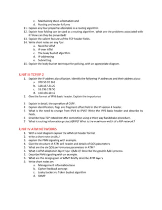c. Maintaining state information and
              d. Routing and router failures
   11.   Explain any four properties desirable in a routing algorithm
   12.   Explain how folding can be used as a routing algorithm. What are the problems associated with
         it? How can they be prevented?
   13.   Explain the salient features of the TCP header fields.
   14.   Write short notes on any four.
              a. Need for ATM
              b. IP over ATM
              c. The leaky bucket algorithm
              d. IP addressing
              e. Subnetting.
   15.   Explain the leaky bucket technique for policing, with an appropriate diagram.


UNIT III TCP/IP 2
   1. Explain the IP address classification. Identify the following IP addresses and their address class:
          a. 200.50.20.165
          b. 128.167.23.20
          c. 16.196.128.50
          d. 150.156.10.10
   2. Give the format of IPV6 basic header. Explain the importance

   3     Explain in detail, the operation of OSPF.
   4     Explain identification, flags and fragment offset field in the IP version 4 header.
   5     What is the need to change from IPV4 to IPV6? Write the IPV6 basic header and describe its
         fields.
   6     Describe how TCP establishes the connection using a three way handshake procedure.
   7     What is routing information protocol(RIP)? What is the maximum width of a RIP network?

UNIT IV ATM NETWORKS
   1.    With a neat diagram explain the ATM cell header format
   2.    write a short note on AALI
   3.    explain the PNNI signaling with example.
   4.    Give the structure of ATM cell header and details of QOS parameters
   5.    What are the six QOS performance parameters in ATM?
   6.    What is ATM adaptation layer type 1(AAL1)? Describe the generic AAL1 process.
   7.    Describe PNNI signaling with an example.
   8.    What are the design goals of ATM? Briefly describe ATM layers
   9.    Write short notes on:
             a. Management information base
             b. Cipher feedback concept
             c. Leaky bucket vs. Token bucket algorithm
             d. SNMP
 